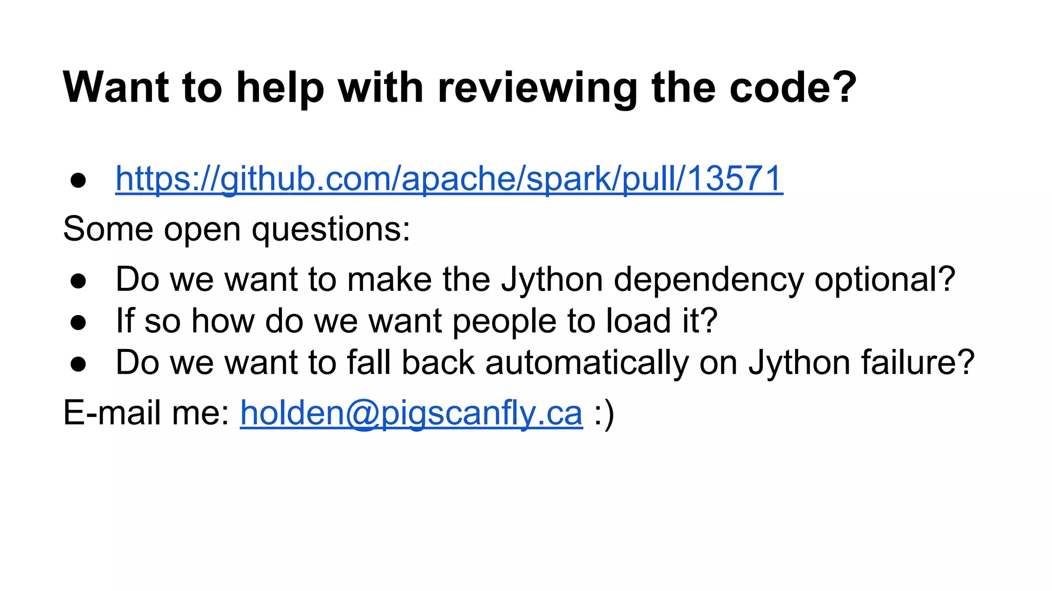 Want to help with reviewing the code? ● https://github.com/apache/spark/pull/13571 Some open questions: ● Do we want to make the Jython dependency optional? ● If so how do we want people to load it? ● Do we want to fall back automatically on Jython failure? E-mail me: holden@pigscanfly.ca :) 