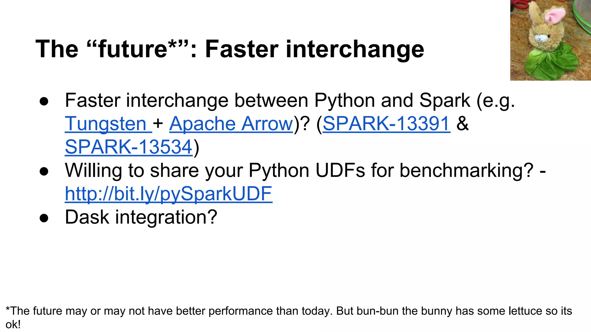 The “future*”: Faster interchange ● Faster interchange between Python and Spark (e.g. Tungsten + Apache Arrow)? (SPARK-13391 & SPARK-13534) ● Willing to share your Python UDFs for benchmarking? - http://bit.ly/pySparkUDF ● Dask integration? *The future may or may not have better performance than today. But bun-bun the bunny has some lettuce so its ok! 