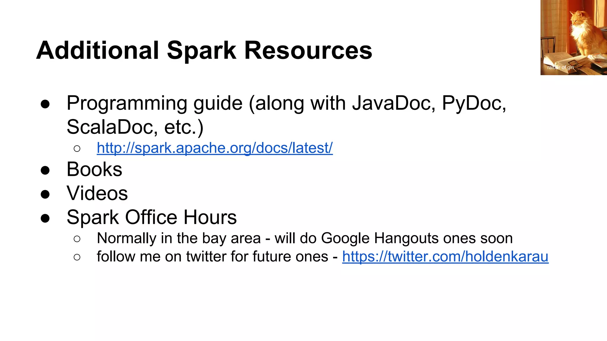 Additional Spark Resources ● Programming guide (along with JavaDoc, PyDoc, ScalaDoc, etc.) ○ http://spark.apache.org/docs/latest/ ● Books ● Videos ● Spark Office Hours ○ Normally in the bay area - will do Google Hangouts ones soon ○ follow me on twitter for future ones - https://twitter.com/holdenkarau raider of gin 