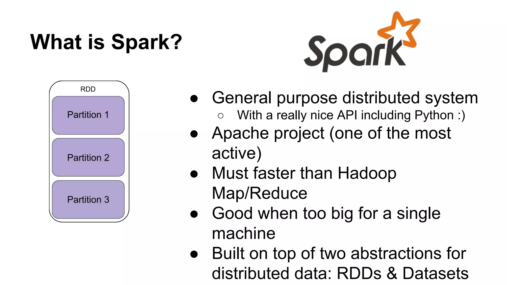 What is Spark? ● General purpose distributed system ○ With a really nice API including Python :) ● Apache project (one of the most active) ● Must faster than Hadoop Map/Reduce ● Good when too big for a single machine ● Built on top of two abstractions for distributed data: RDDs & Datasets 