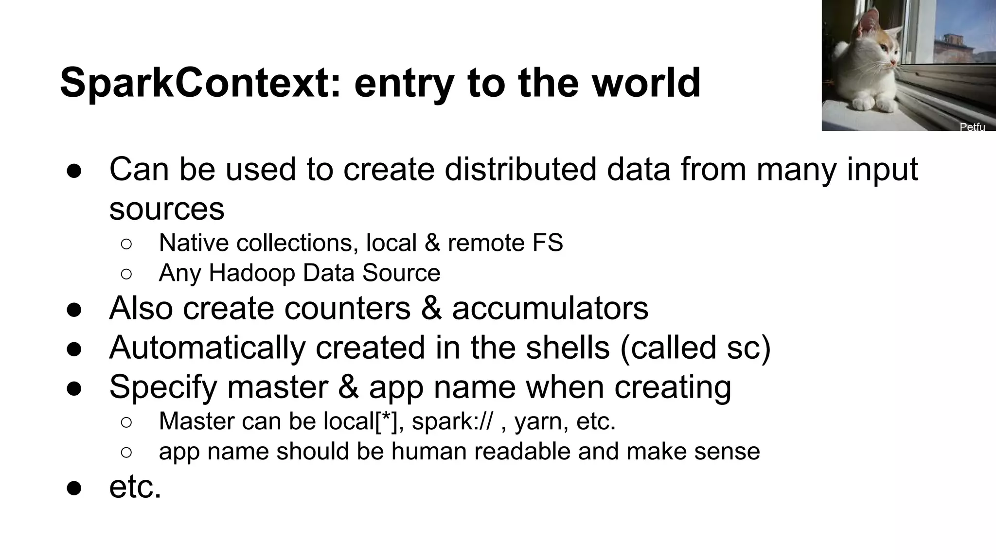 SparkContext: entry to the world ● Can be used to create distributed data from many input sources ○ Native collections, local & remote FS ○ Any Hadoop Data Source ● Also create counters & accumulators ● Automatically created in the shells (called sc) ● Specify master & app name when creating ○ Master can be local[*], spark:// , yarn, etc. ○ app name should be human readable and make sense ● etc. Petfu l 