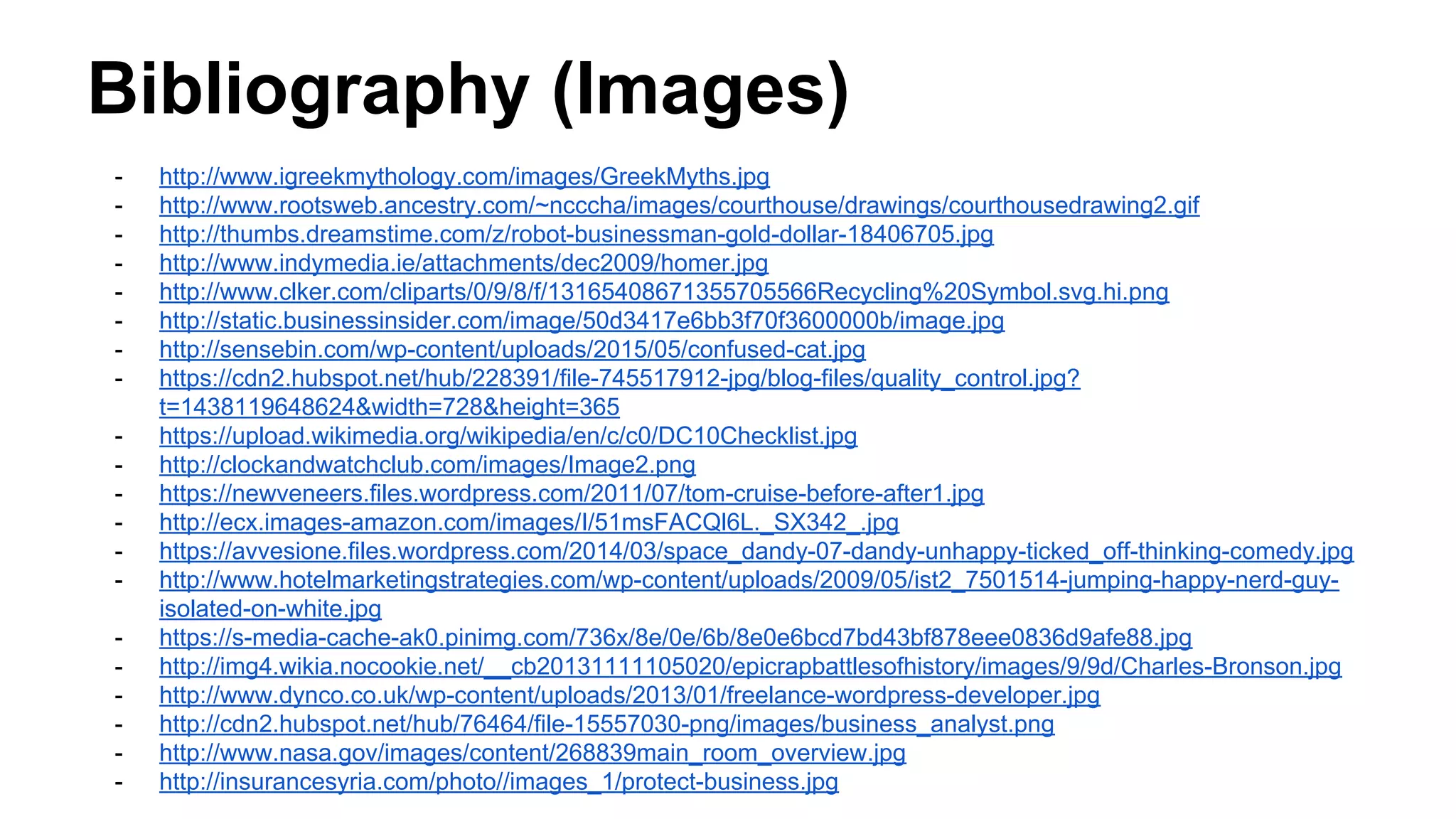 Bibliography (Images)
- http://www.igreekmythology.com/images/GreekMyths.jpg
- http://www.rootsweb.ancestry.com/~ncccha/images/courthouse/drawings/courthousedrawing2.gif
- http://thumbs.dreamstime.com/z/robot-businessman-gold-dollar-18406705.jpg
- http://www.indymedia.ie/attachments/dec2009/homer.jpg
- http://www.clker.com/cliparts/0/9/8/f/13165408671355705566Recycling%20Symbol.svg.hi.png
- http://static.businessinsider.com/image/50d3417e6bb3f70f3600000b/image.jpg
- http://sensebin.com/wp-content/uploads/2015/05/confused-cat.jpg
- https://cdn2.hubspot.net/hub/228391/file-745517912-jpg/blog-files/quality_control.jpg?
t=1438119648624&width=728&height=365
- https://upload.wikimedia.org/wikipedia/en/c/c0/DC10Checklist.jpg
- http://clockandwatchclub.com/images/Image2.png
- https://newveneers.files.wordpress.com/2011/07/tom-cruise-before-after1.jpg
- http://ecx.images-amazon.com/images/I/51msFACQl6L._SX342_.jpg
- https://avvesione.files.wordpress.com/2014/03/space_dandy-07-dandy-unhappy-ticked_off-thinking-comedy.jpg
- http://www.hotelmarketingstrategies.com/wp-content/uploads/2009/05/ist2_7501514-jumping-happy-nerd-guy-
isolated-on-white.jpg
- https://s-media-cache-ak0.pinimg.com/736x/8e/0e/6b/8e0e6bcd7bd43bf878eee0836d9afe88.jpg
- http://img4.wikia.nocookie.net/__cb20131111105020/epicrapbattlesofhistory/images/9/9d/Charles-Bronson.jpg
- http://www.dynco.co.uk/wp-content/uploads/2013/01/freelance-wordpress-developer.jpg
- http://cdn2.hubspot.net/hub/76464/file-15557030-png/images/business_analyst.png
- http://www.nasa.gov/images/content/268839main_room_overview.jpg
- http://insurancesyria.com/photo//images_1/protect-business.jpg
 