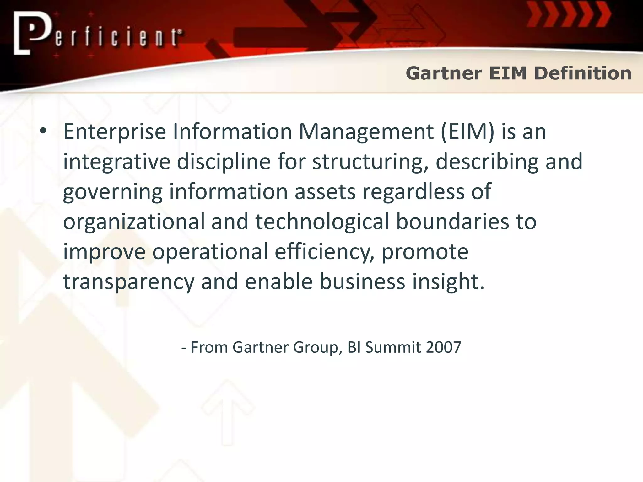 Gartner EIM Definition


• Enterprise Information Management (EIM) is an
  integrative discipline for structuring, describing and
  governing information assets regardless of
  organizational and technological boundaries to
  improve operational efficiency, promote
  transparency and enable business insight.

              - From Gartner Group, BI Summit 2007
 