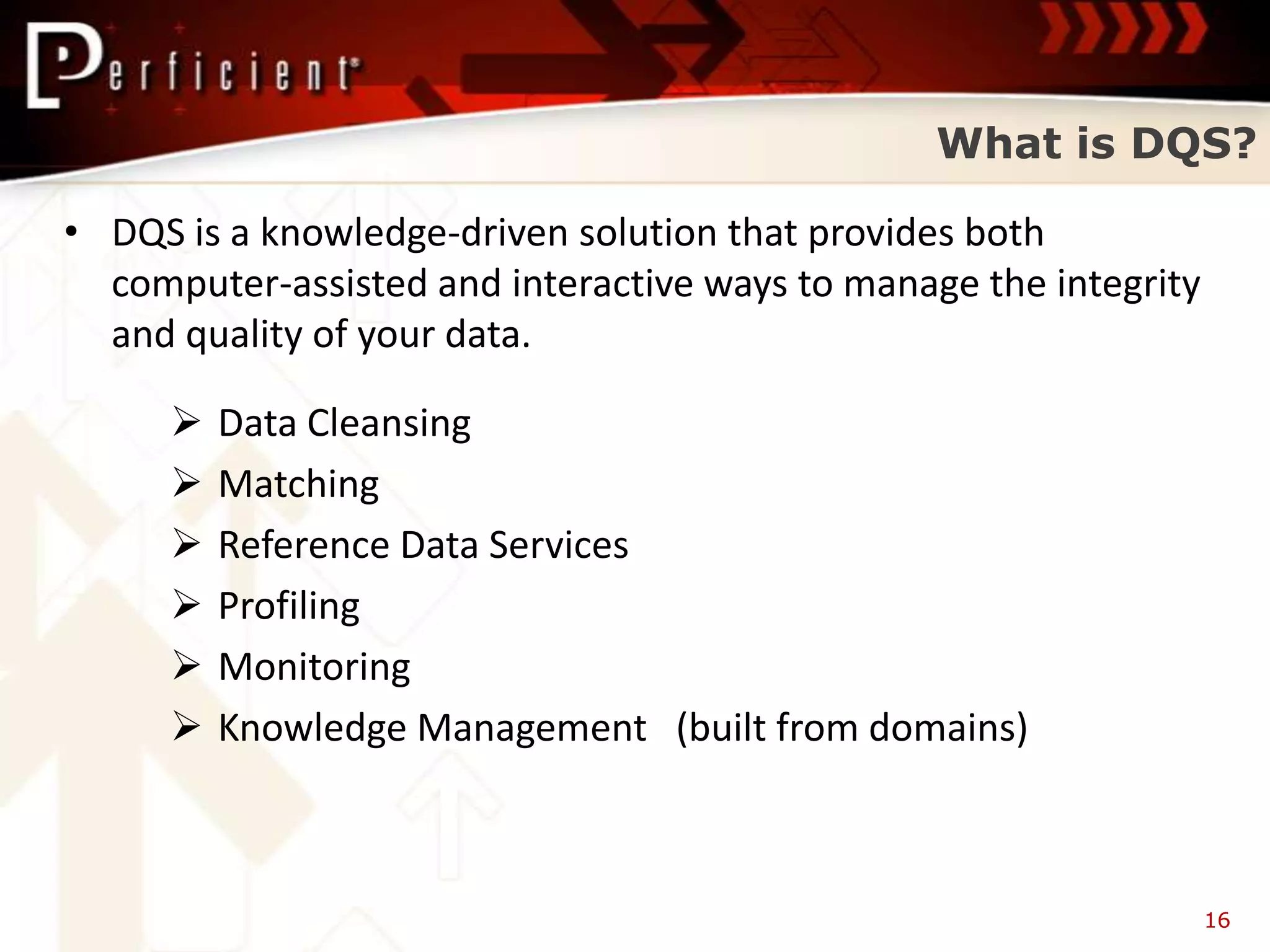 What is DQS?

• DQS is a knowledge-driven solution that provides both
  computer-assisted and interactive ways to manage the integrity
  and quality of your data.

        Data Cleansing
        Matching
        Reference Data Services
        Profiling
        Monitoring
        Knowledge Management (built from domains)



                                                                   16
 