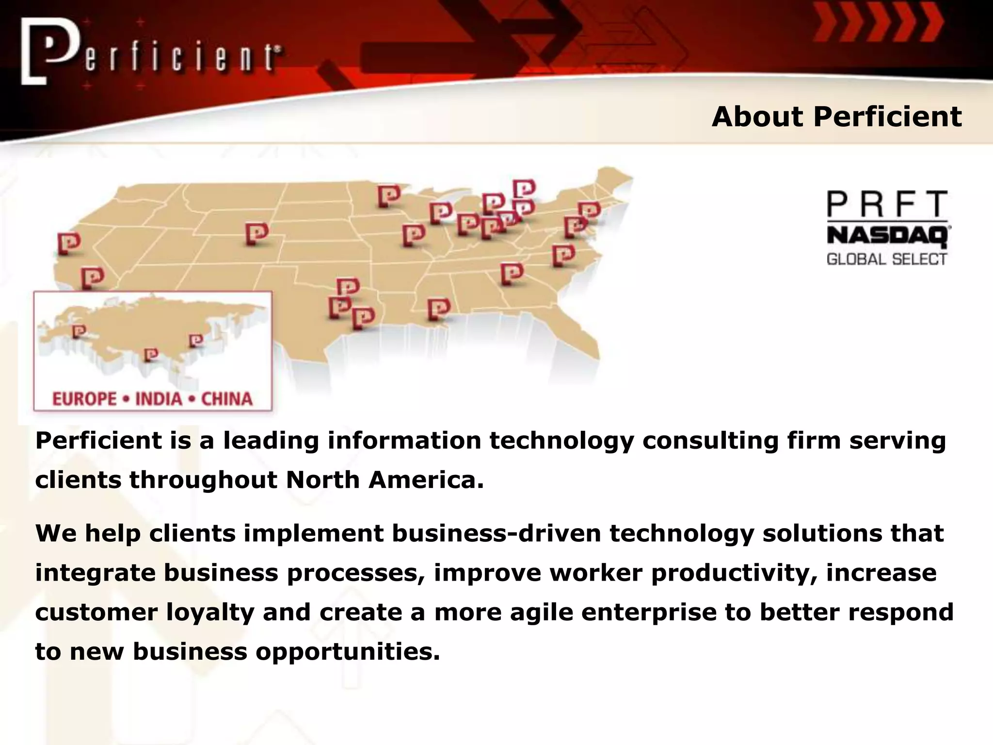 About Perficient




Perficient is a leading information technology consulting firm serving
clients throughout North America.

We help clients implement business-driven technology solutions that
integrate business processes, improve worker productivity, increase
customer loyalty and create a more agile enterprise to better respond
to new business opportunities.
 