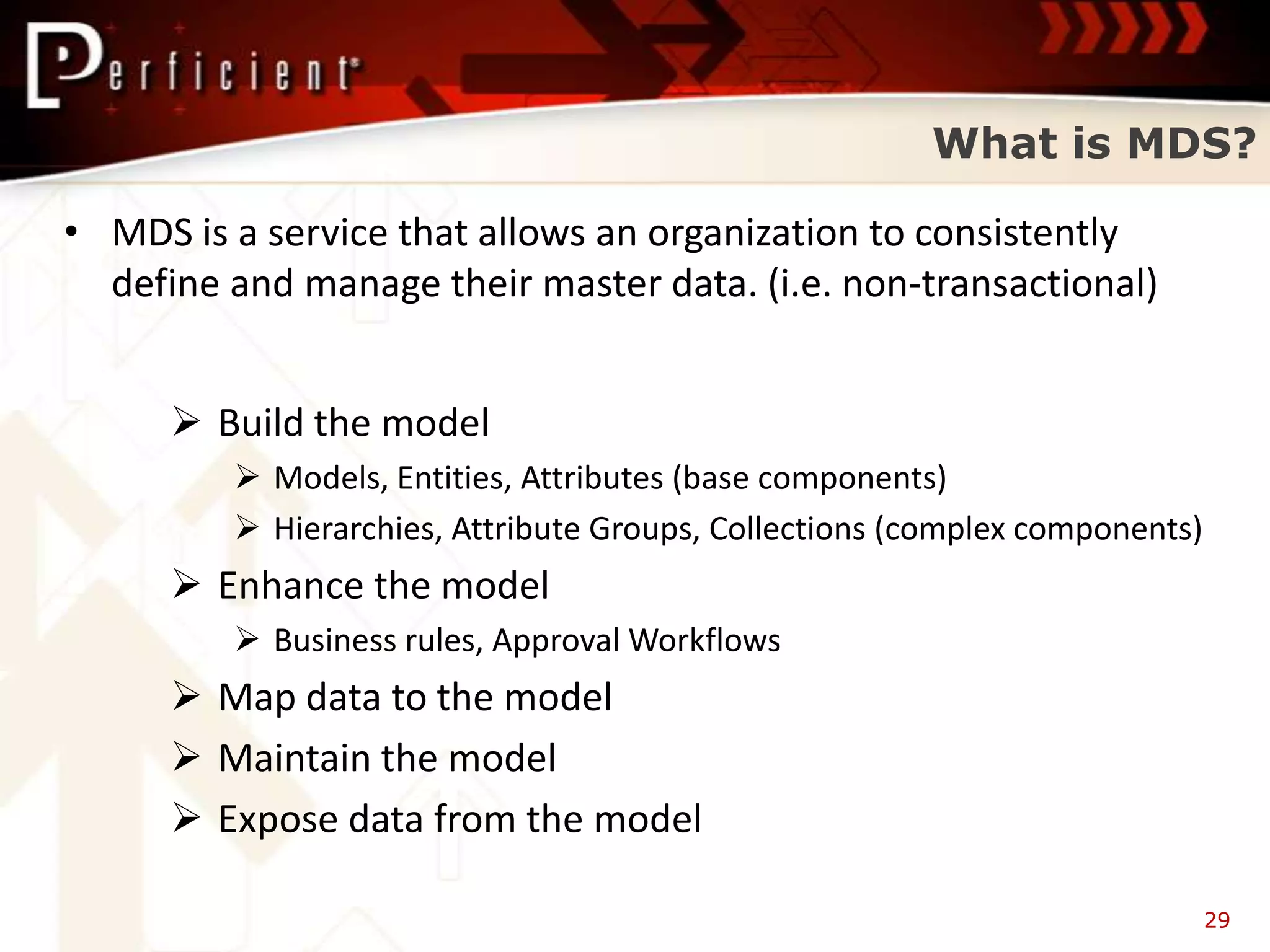 What is MDS?

• MDS is a service that allows an organization to consistently
  define and manage their master data. (i.e. non-transactional)


       Build the model
          Models, Entities, Attributes (base components)
          Hierarchies, Attribute Groups, Collections (complex components)
       Enhance the model
          Business rules, Approval Workflows
       Map data to the model
       Maintain the model
       Expose data from the model

                                                                             29
 