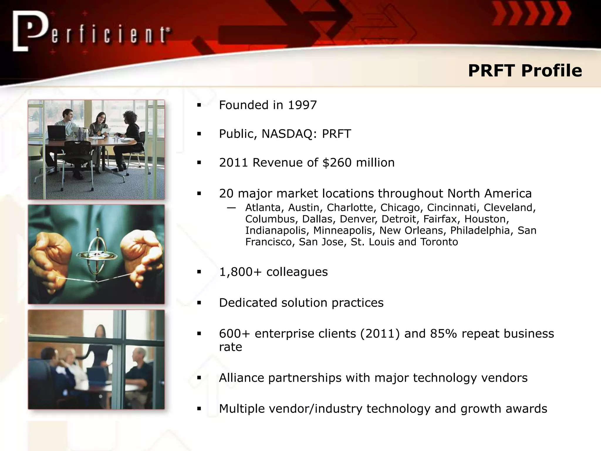 PRFT Profile
   Founded in 1997

   Public, NASDAQ: PRFT

   2011 Revenue of $260 million

   20 major market locations throughout North America
     — Atlanta, Austin, Charlotte, Chicago, Cincinnati, Cleveland,
       Columbus, Dallas, Denver, Detroit, Fairfax, Houston,
       Indianapolis, Minneapolis, New Orleans, Philadelphia, San
       Francisco, San Jose, St. Louis and Toronto


   1,800+ colleagues

   Dedicated solution practices

   600+ enterprise clients (2011) and 85% repeat business
    rate

   Alliance partnerships with major technology vendors

   Multiple vendor/industry technology and growth awards
 