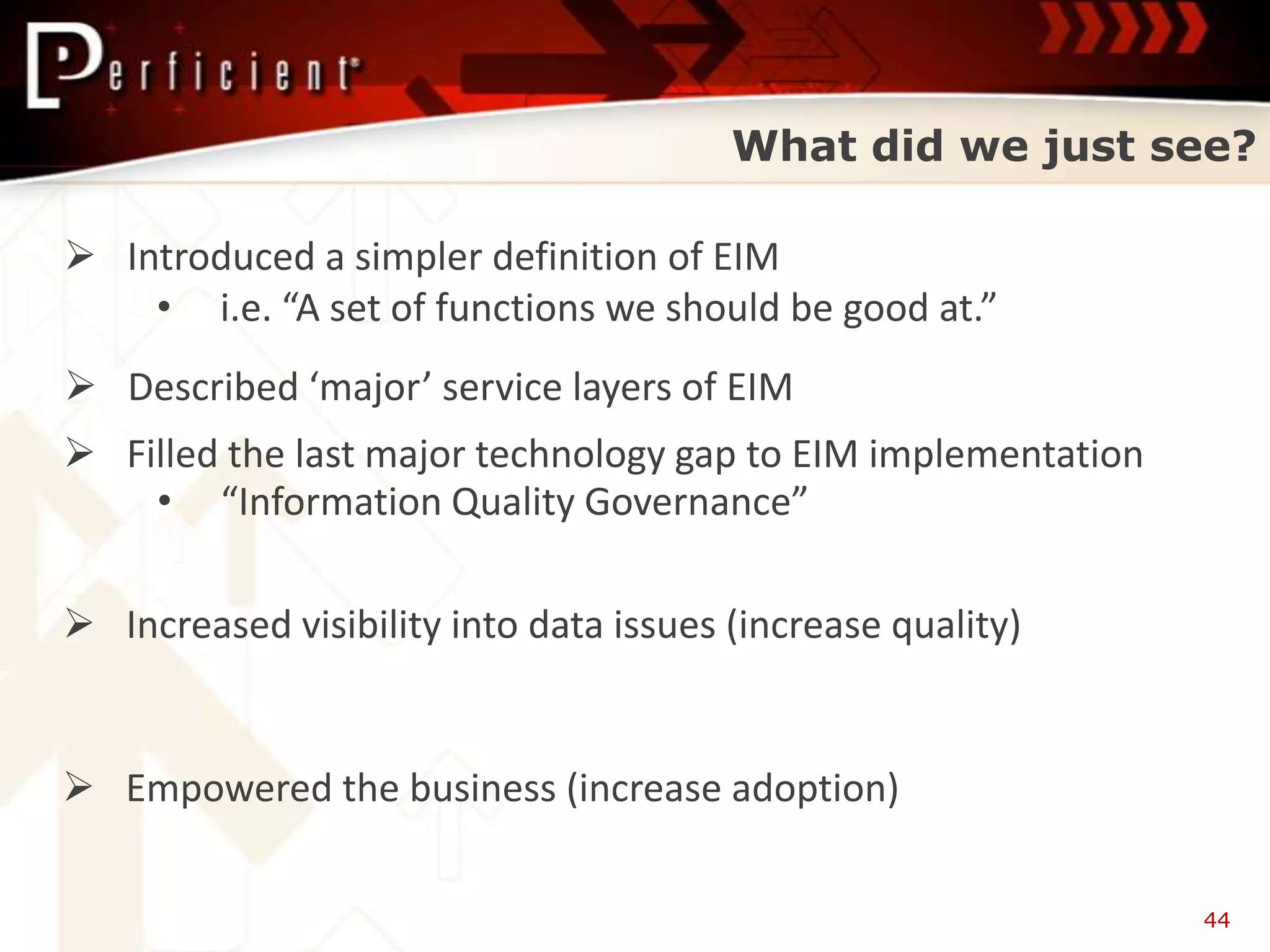 What did we just see?

 Introduced a simpler definition of EIM
    • i.e. “A set of functions we should be good at.”
 Described ‘major’ service layers of EIM
 Filled the last major technology gap to EIM implementation
    • “Information Quality Governance”

 Increased visibility into data issues (increase quality)


 Empowered the business (increase adoption)

                                                               44
 