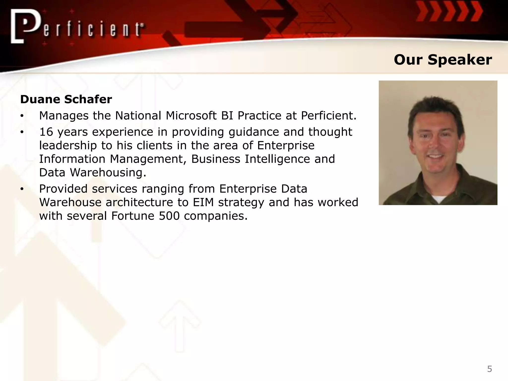 Our Speaker

Duane Schafer
• Manages the National Microsoft BI Practice at Perficient.
• 16 years experience in providing guidance and thought
  leadership to his clients in the area of Enterprise
  Information Management, Business Intelligence and
  Data Warehousing.
• Provided services ranging from Enterprise Data
  Warehouse architecture to EIM strategy and has worked
  with several Fortune 500 companies.




                                                                        5
 
