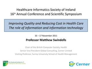 Healthcare Informatics Society of Ireland 16 th  Annual Conference and Scientific Symposium Improving Quality and Reducing Cost in Health Care The role of information and information technology 16 – 17 November 2011 Professor Matthew Swindells Chair of the British Computer Society, Health Senior Vice President Global Consulting, Cerner Limited Visiting Professor, Surrey University School of Health Management 