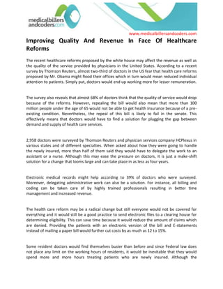 Improving Quality And Revenue In Face Of Healthcare Reforms The recent healthcare reforms proposed by the white house may affect the revenue as well as the quality of the service provided by physicians in the United States. According to a recent survey by Thomson Reuters, almost two-third of doctors in the US fear that health care reforms proposed by Mr. Obama might flood their offices which in turn would mean reduced individual attention to patients. Simply put, doctors would end up working more for lesser remuneration.<br />The survey also reveals that almost 68% of doctors think that the quality of service would drop because of the reforms. However, repealing the bill would also mean that more than 100 million people under the age of 65 would not be able to get health insurance because of a pre-existing condition. Nevertheless, the repeal of this bill is likely to fail in the senate. This effectively means that doctors would have to find a solution for plugging the gap between demand and supply of health care services.<br />2,958 doctors were surveyed by Thomson Reuters and physician services company HCPlexus in various states and of different specialties. When asked about how they were going to handle the newly insured, more than half of them said they would have to delegate the work to an assistant or a nurse. Although this may ease the pressure on doctors, it is just a make-shift solution for a change that looms large and can take place in as less as four years.<br />Electronic medical records might help according to 39% of doctors who were surveyed. Moreover, delegating administrative work can also be a solution. For instance, all billing and coding can be taken care of by highly trained professionals resulting in better time management and increased revenue.<br />The health care reform may be a radical change but still everyone would not be covered for everything and it would still be a good practice to send electronic files to a clearing house for determining eligibility. This can save time because it would reduce the amount of claims which are denied. Providing the patients with an electronic version of the bill and E-statements instead of mailing a paper bill would further cut costs by as much as 12 to 15%. <br />Some resident doctors would find themselves busier than before and since Federal law does not place any limit on the working hours of residents, it would be inevitable that they would spend more and more hours treating patients who are newly insured. Although the Accreditation Council for Graduate Medical Education (ACGME) has limited the work hours of residents to 80 hours, many residents work more and report less for fear of losing accreditation. This can be advantageous for doctors who would rely on nurses, residents and assistants to catch-up with the increasing demand for health care services. <br />There is no quick-fix solution to this since we cannot quot;
importquot;
 doctors from other countries and the number of doctors and nurses cannot increase to a level in such a short period of time where they would be able to meet the demands. However, since Medicare is responsible for funding a majority of residency programs, there is a possibility that the recent bottleneck in such funding can be solved in the years to come which would result in recruitment and training of new residents. Moreover, there has been a growth of around 4% in residency slots from 1998-2004 which is the result of funding from a large number of teaching hospitals. <br />Some branches of medicine such as radiology and internal medicine do not require long working hours and can cope with increased volume of work. However, most of the branches would struggle to cope with the increased work pressure if a pragmatic solution is not developed before the reforms take place.<br />The biggest advantage a doctor or a health care provider can have are good medical billers and coders who can ensure quality even when meeting deadlines. This will make the process smoother for the physician as well as relieve him or her of work pressure. For instance you can get in touch with medical billers and coders in your area and your specialty at no cost at www.medicalbillersandcoders.com<br />Browse all: Medical Billing, New Jersey Medical Billing, Washington Medical Billing<br /> <br />Source: Medical Billing (http://www.medicalbillersandcodersblog.com/)Follow Us :<br />    <br />