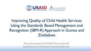 Improving Quality of Child Health Services
Using the Standards Based Management and
Recognition (SBM-R) Approach in Guinea and
Zimbabwe
Dyness Kasungami,Child HealthTeam Leader,JSI
Serge Raharison,ChildHealthTechnical Officer,JSI
 