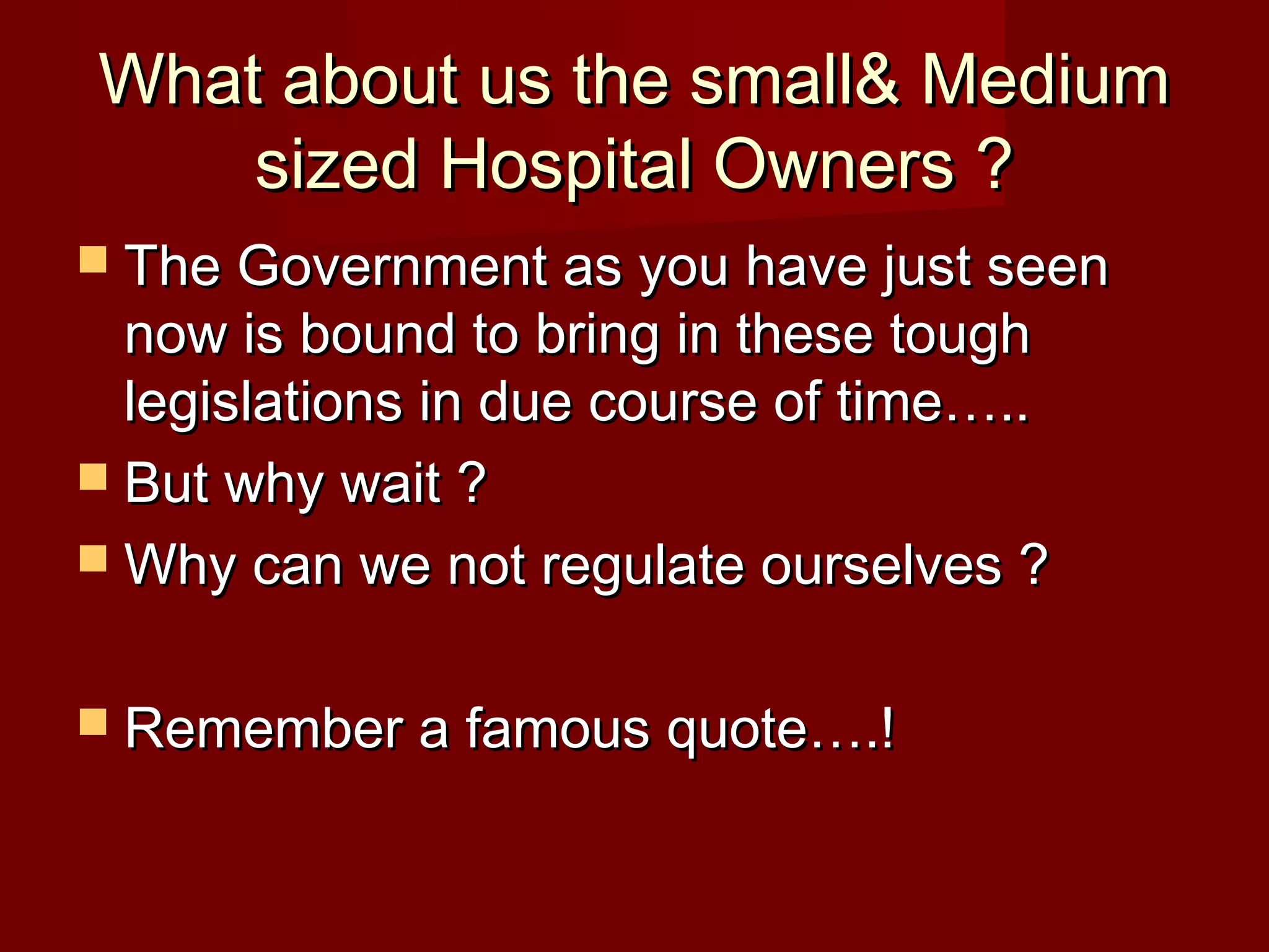 What about us the small& MediumWhat about us the small& Medium
sized Hospital Owners ?sized Hospital Owners ?
 The Government as you have just seenThe Government as you have just seen
now is bound to bring in these toughnow is bound to bring in these tough
legislations in due course of time…..legislations in due course of time…..
 But why wait ?But why wait ?
 Why can we not regulate ourselves ?Why can we not regulate ourselves ?
 Remember a famous quote….!Remember a famous quote….!
 