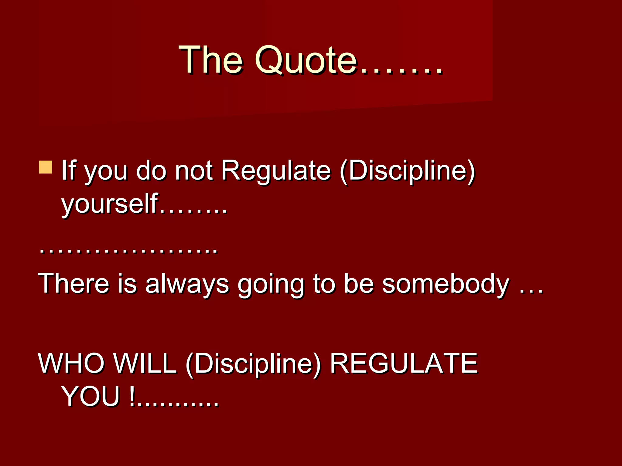 The Quote…….The Quote…….
 If you do not Regulate (Discipline)If you do not Regulate (Discipline)
yourself……..yourself……..
………………………………....
There is always going to be somebody …There is always going to be somebody …
WHO WILL (Discipline) REGULATEWHO WILL (Discipline) REGULATE
YOU !...........YOU !...........
 