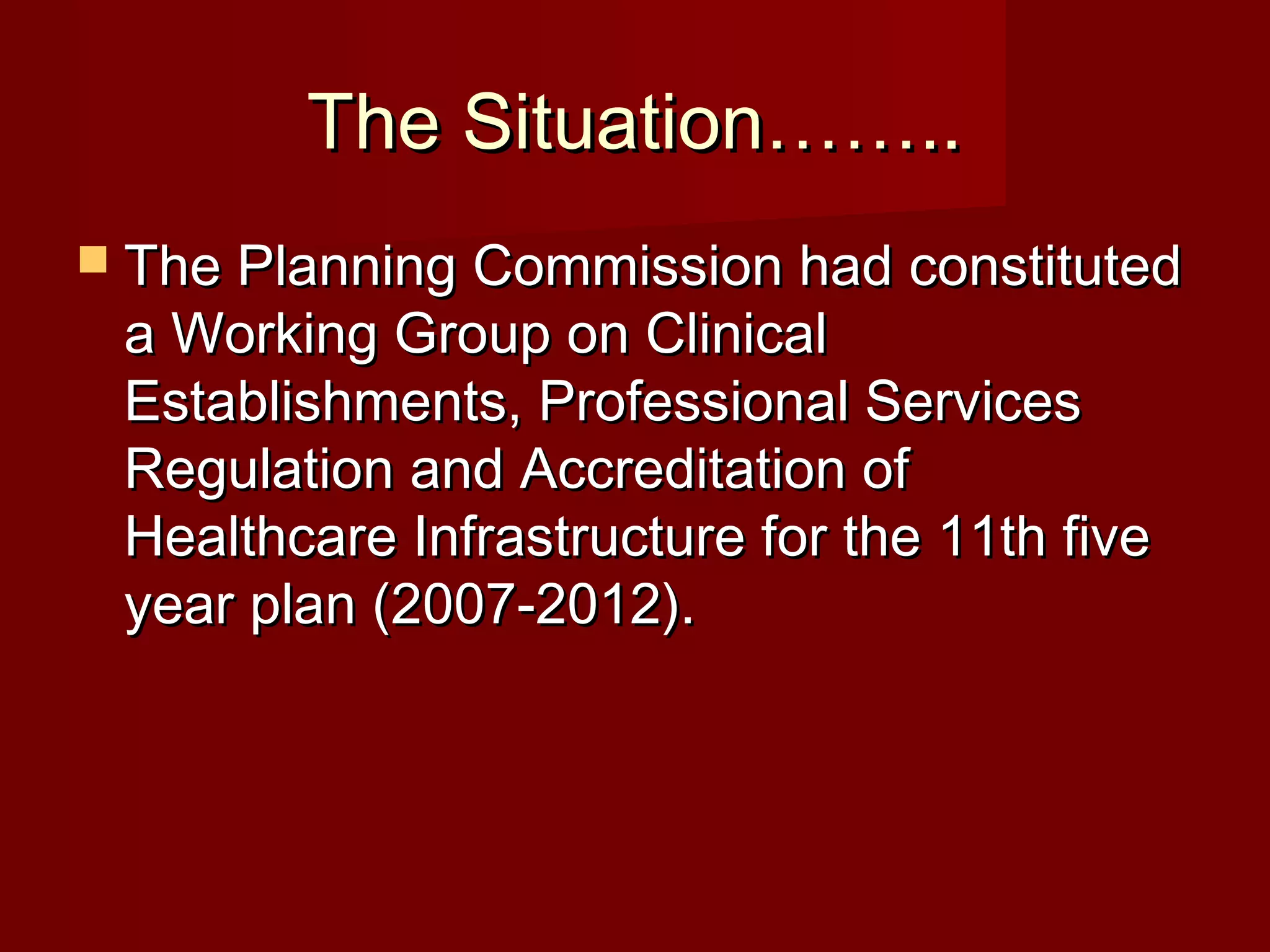The Situation……..The Situation……..
 The Planning Commission had constitutedThe Planning Commission had constituted
a Working Group on Clinicala Working Group on Clinical
Establishments, Professional ServicesEstablishments, Professional Services
Regulation and Accreditation ofRegulation and Accreditation of
Healthcare Infrastructure for the 11th fiveHealthcare Infrastructure for the 11th five
year plan (2007-2012).year plan (2007-2012).
 