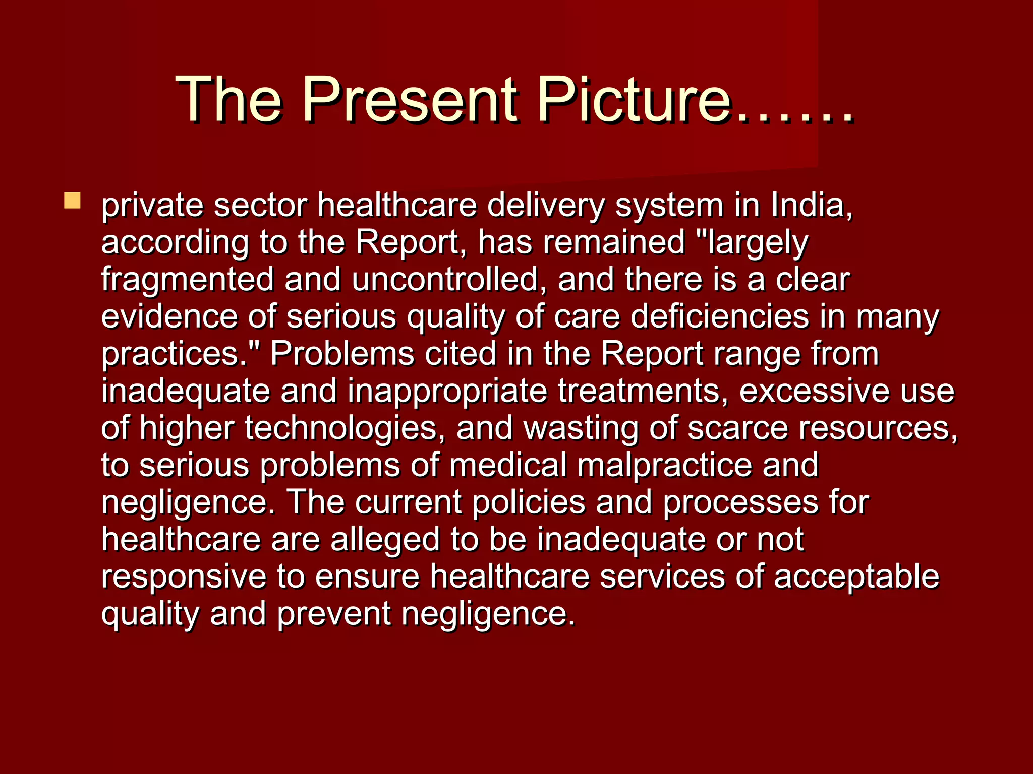 The Present Picture……The Present Picture……
 private sector healthcare delivery system in India,private sector healthcare delivery system in India,
according to the Report, has remained "largelyaccording to the Report, has remained "largely
fragmented and uncontrolled, and there is a clearfragmented and uncontrolled, and there is a clear
evidence of serious quality of care deficiencies in manyevidence of serious quality of care deficiencies in many
practices." Problems cited in the Report range frompractices." Problems cited in the Report range from
inadequate and inappropriate treatments, excessive useinadequate and inappropriate treatments, excessive use
of higher technologies, and wasting of scarce resources,of higher technologies, and wasting of scarce resources,
to serious problems of medical malpractice andto serious problems of medical malpractice and
negligence. The current policies and processes fornegligence. The current policies and processes for
healthcare are alleged to be inadequate or nothealthcare are alleged to be inadequate or not
responsive to ensure healthcare services of acceptableresponsive to ensure healthcare services of acceptable
quality and prevent negligence.quality and prevent negligence.
 
