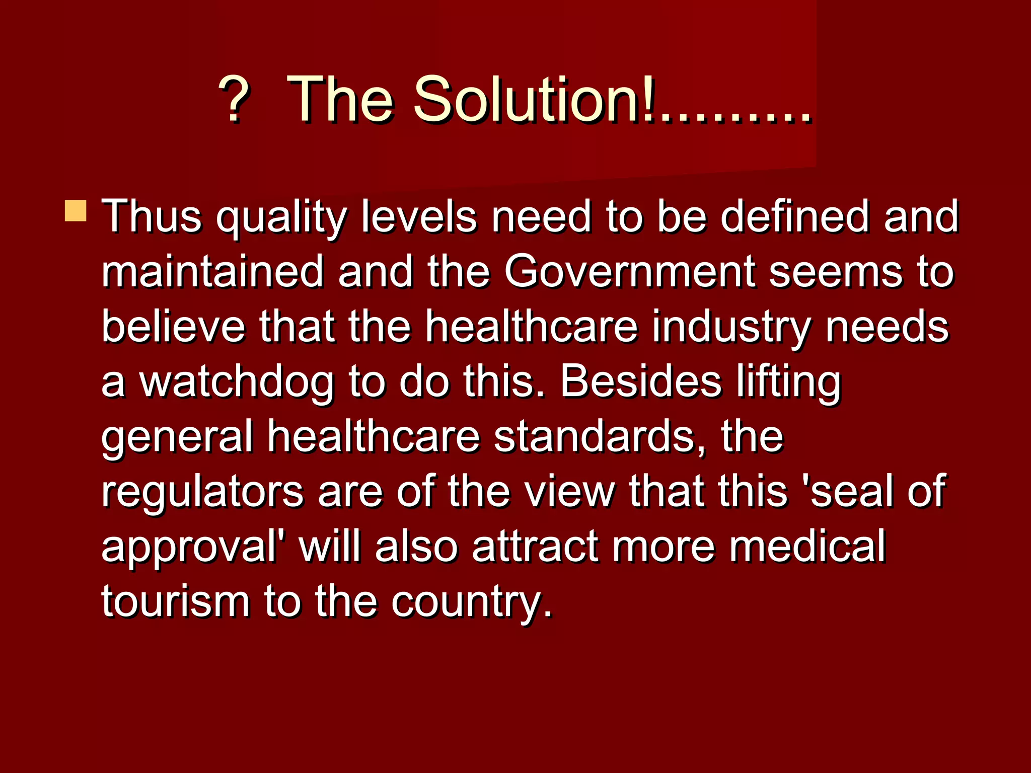 ? The Solution!.........? The Solution!.........
 Thus quality levels need to be defined andThus quality levels need to be defined and
maintained and the Government seems tomaintained and the Government seems to
believe that the healthcare industry needsbelieve that the healthcare industry needs
a watchdog to do this. Besides liftinga watchdog to do this. Besides lifting
general healthcare standards, thegeneral healthcare standards, the
regulators are of the view that this 'seal ofregulators are of the view that this 'seal of
approval' will also attract more medicalapproval' will also attract more medical
tourism to the country.tourism to the country.
 