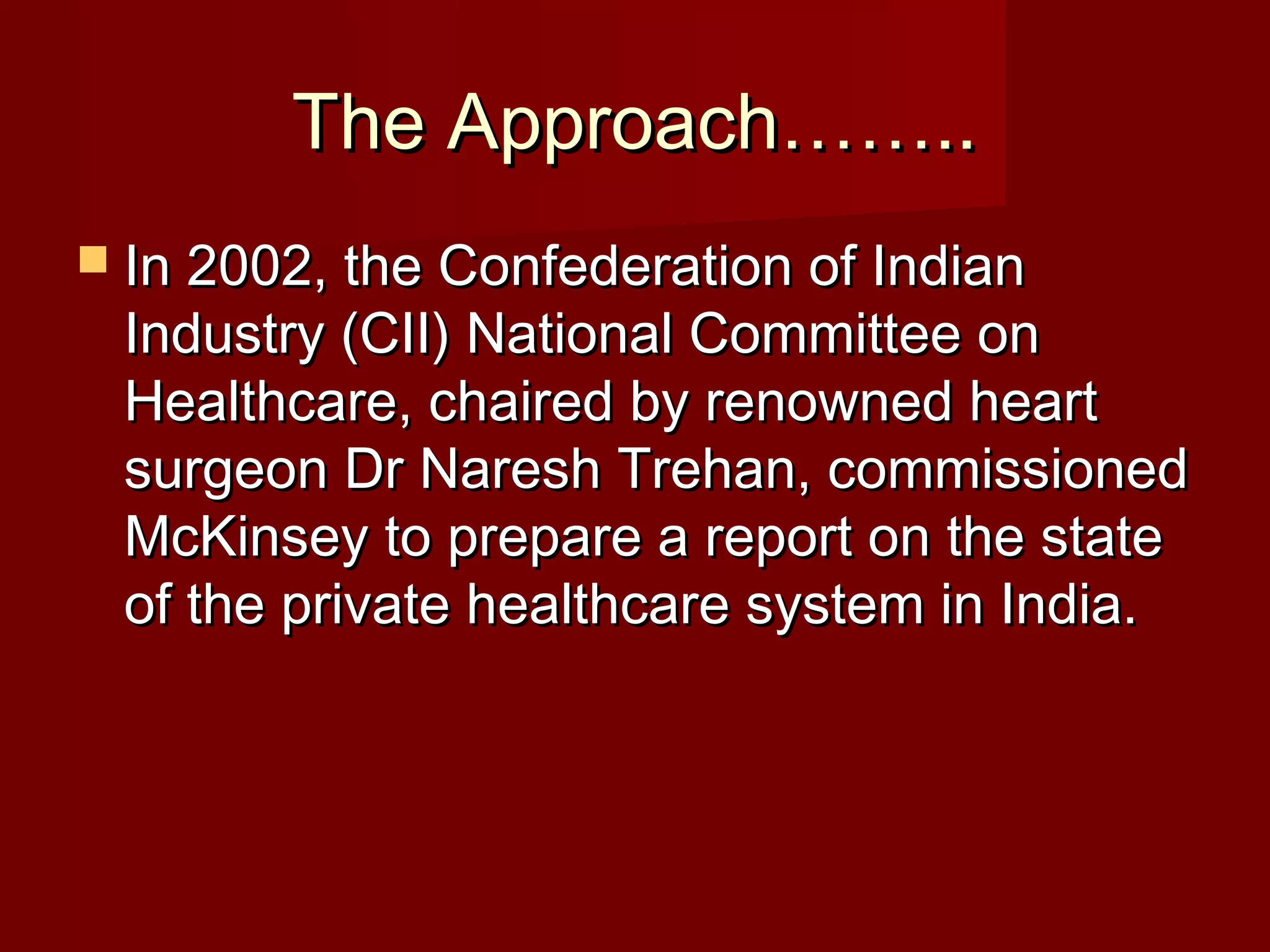 The Approach……..The Approach……..
 In 2002, the Confederation of IndianIn 2002, the Confederation of Indian
Industry (CII) National Committee onIndustry (CII) National Committee on
Healthcare, chaired by renowned heartHealthcare, chaired by renowned heart
surgeon Dr Naresh Trehan, commissionedsurgeon Dr Naresh Trehan, commissioned
McKinsey to prepare a report on the stateMcKinsey to prepare a report on the state
of the private healthcare system in India.of the private healthcare system in India.
 