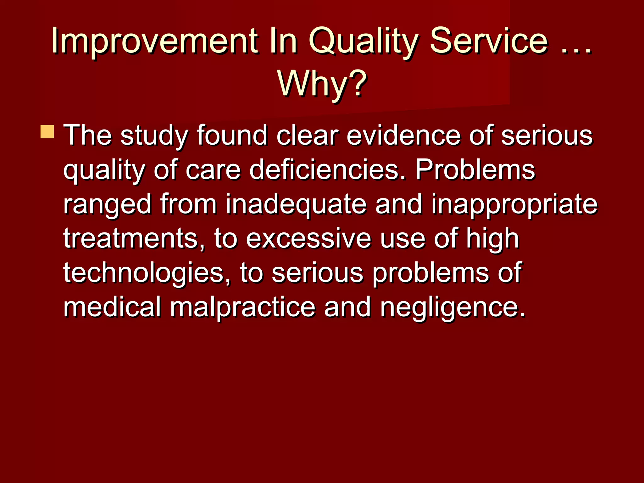 Improvement In Quality Service …Improvement In Quality Service …
Why?Why?
 The study found clear evidence of seriousThe study found clear evidence of serious
quality of care deficiencies. Problemsquality of care deficiencies. Problems
ranged from inadequate and inappropriateranged from inadequate and inappropriate
treatments, to excessive use of hightreatments, to excessive use of high
technologies, to serious problems oftechnologies, to serious problems of
medical malpractice and negligence.medical malpractice and negligence.
 