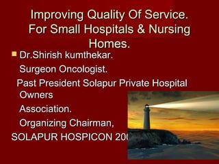 Improving Quality Of Service.Improving Quality Of Service.
For Small Hospitals & NursingFor Small Hospitals & Nursing
Homes.Homes.
 Dr.Shirish kumthekar.Dr.Shirish kumthekar.
Surgeon Oncologist.Surgeon Oncologist.
Past President Solapur Private HospitalPast President Solapur Private Hospital
OwnersOwners
Association.Association.
Organizing Chairman,Organizing Chairman,
SOLAPUR HOSPICON 2009.SOLAPUR HOSPICON 2009.
 