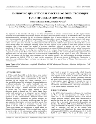 IJRET: International Journal of Research in Engineering and Technology ISSN: 2319-1163
__________________________________________________________________________________________
Volume: 01 Issue: 02 | Oct-2012, Available @ http://www.ijret.org 125
IMPROVING QUALITY OF SERVICE USING OFDM TECHNIQUE
FOR 4TH GENERATION NETWORK
P.Sravan Kumar Reddy1
, P.Suhail Parvaze2
1 Student (M.Tech), ECE Department, QUBA College of Engineering & Technology, A.P., India, Sra1reddy@email.com
2 Assoc.Prof, ECE Department, QUBA College of Engineering & Technology, A.P., India, suhailsp@gmail.com
Abstract
The migration to 4G networks will bring a new level of expectation to wireless communications. As after digital wireless
revolution made mobile phones available for everyone, the higher speeds and packet delivery of 4G networks will make high quality
multimedia available everywhere. The key to achieving this higher level of service delivery is a new air interface, OFDM,
which is in turn enabled by the high level of performance. OFDM provides a robust signal that requires relatively little power
yet uses bandwidth very efficiently. Carriers will benefit from greater flexibility by using OFDM, since in the same spectrum they
will be able to offer more channels, including higher ‘bandwidth channels, with more types of services. Currently these systems
are still being defined and prototyped. Achieving higher data rates requires OFDM systems to make more efficient use of the
bandwidth than CDMA systems. One method of achieving this higher efficiency is through the use of higher order
modulation. In this paper we have compared two digital modulation techniques 32QAM and 64QAM used for digital transmission
of data. Our main objective to develop this configuration is to compare the performance of each modulation techniques.
Comparison is done by Bit Error Rate analysis of both modulation techniques. We have developed existing configurations and
improved them with high quality senders and receivers using MATLAB technology. In this paper we have also considered how
OFDM can improve the real time video streaming over the wireless network. We have considered the problem of multiuser
video streaming over OFDM. OFDM is a multi carrier modulation. The growing interest in Multicarrier Transmission by
researchers and product developers motivated us to propose this topic for a special issue of Wireless Video transmission and
Communications.
Index Terms: QAM’ Quadrature Amplitude Modulation, OFDM' Orthogonal Frequency Division Multiplexing, QoS’
Quality of service
-----------------------------------------------------------------------***-----------------------------------------------------------------------
1. INTRODUCTION
In OFDM, usable bandwidth is divided into a large number
of smaller bandwidths that are mathematically orthogonal using
fast Fourier transforms (FFTs). Reconstruction of the band is
performed by the inverse fast Fourier transform (IFFT).
One beneficial feature of this technique is the ease of adaptation
to different bandwidths. The smaller bandwidth unit can
remain fixed, even as the total bandwidth utilization is
changed. For example, a 10'MHz bandwidth allocation may
be divided into 1,024 smaller bands, whereas a 5'MHz
allocation would be divided into 512 smaller bands. These
smaller bands are referred to as subcarriers and are typically
on the order of 10 kHz. One challenge in today’s wireless
systems is an effect called 'multipath.' Multipath results from
reflections between a transmitter and receiver whereby the
reflections arrive at the receiver at different times. The time
span separating the reflection is referred to as delay spread. This
type of interference tends to be problematic when the delay
spread is on the order of the transmitted symbol time.
Typical delay spreads are microseconds in length, which are
close to CDMA symbol times. OFDMA symbol times tend to
be on the order of 100 microseconds, making multipath less
of a problem. In order to mitigate the effect of multipath, a
guard band of about 10 microseconds, called the cyclic
prefix, is inserted after each symbol. Achieving higher data
rates requires OFDM systems to make more efficient use
of the bandwidth than CDMA systems. The number of bits per
unit hertz is referred to as the spectral efficiency. One method
of achieving this higher efficiency is through the use of
higher order modulation. Modulation refers to the number of
bits that each subcarrier transmits. The design consideration of
OFDM scheme has been discussed in past [1].
2. RELATED WORK
In the QAM digital modulation techniques, the Amplitude
and Phase are the main parameters on which work is
carried out. In our configuration we have taken AWGN
channel (Gaussian Channel) where white Gaussian noise is
added to the signal and that noisy signal is sent towards the
receiver that is recovered with appropriate demodulator and
decoders. The Wireless LAN standard, IEEE 802.11b, uses a
variety of different QAMs depending on the data' rate required.
QAM is employed, but has to be coupled with
complementary code Modulation. The higher’ speed wireless
LANstandard, IEEE 802.11g has eight data rates: 6, 9, 12, 18,
24, 36, 48 and 54 Mbit/s. The 6 and 9 Mbit/s modes use
 