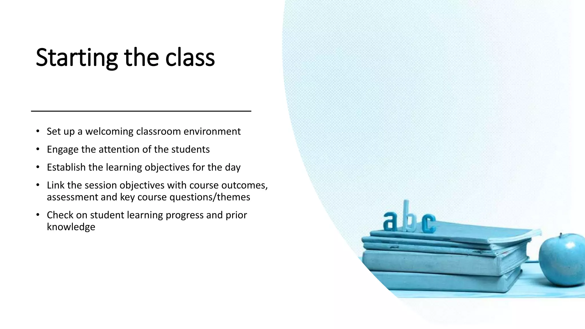Starting the class
• Set up a welcoming classroom environment
• Engage the attention of the students
• Establish the learning objectives for the day
• Link the session objectives with course outcomes,
assessment and key course questions/themes
• Check on student learning progress and prior
knowledge
 