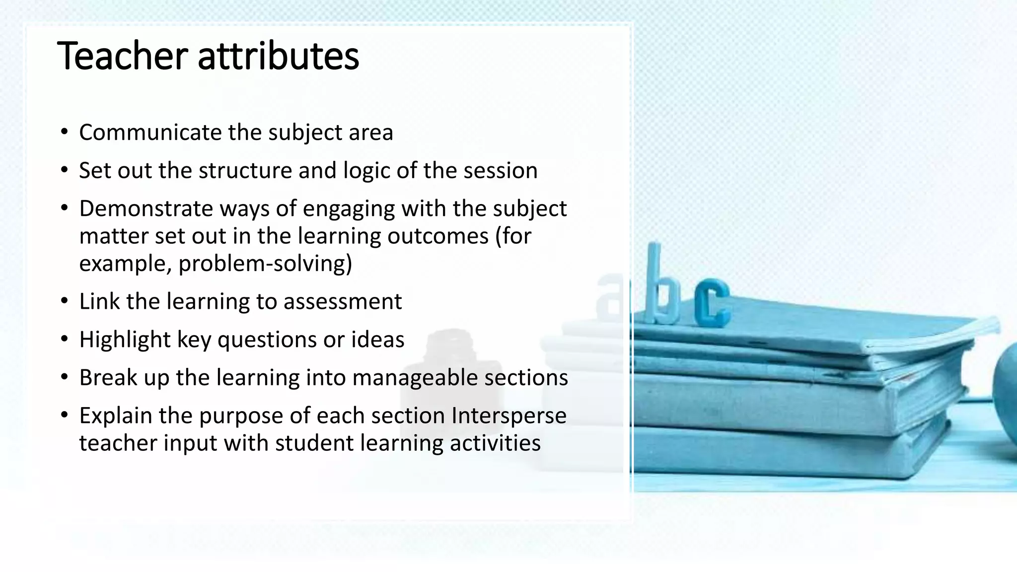 Teacher attributes
• Communicate the subject area
• Set out the structure and logic of the session
• Demonstrate ways of engaging with the subject
matter set out in the learning outcomes (for
example, problem-solving)
• Link the learning to assessment
• Highlight key questions or ideas
• Break up the learning into manageable sections
• Explain the purpose of each section Intersperse
teacher input with student learning activities
 