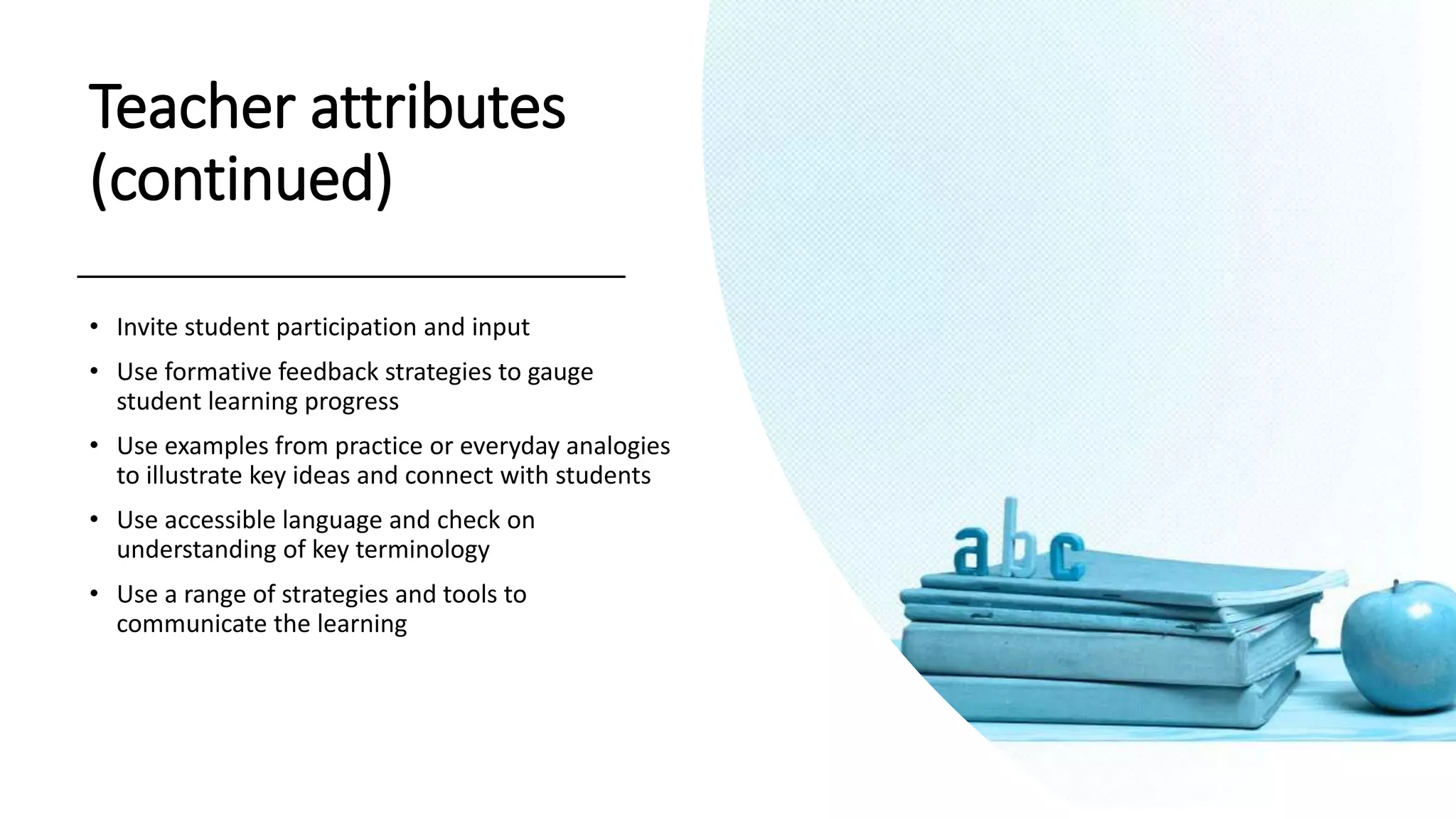 Teacher attributes
(continued)
• Invite student participation and input
• Use formative feedback strategies to gauge
student learning progress
• Use examples from practice or everyday analogies
to illustrate key ideas and connect with students
• Use accessible language and check on
understanding of key terminology
• Use a range of strategies and tools to
communicate the learning
 