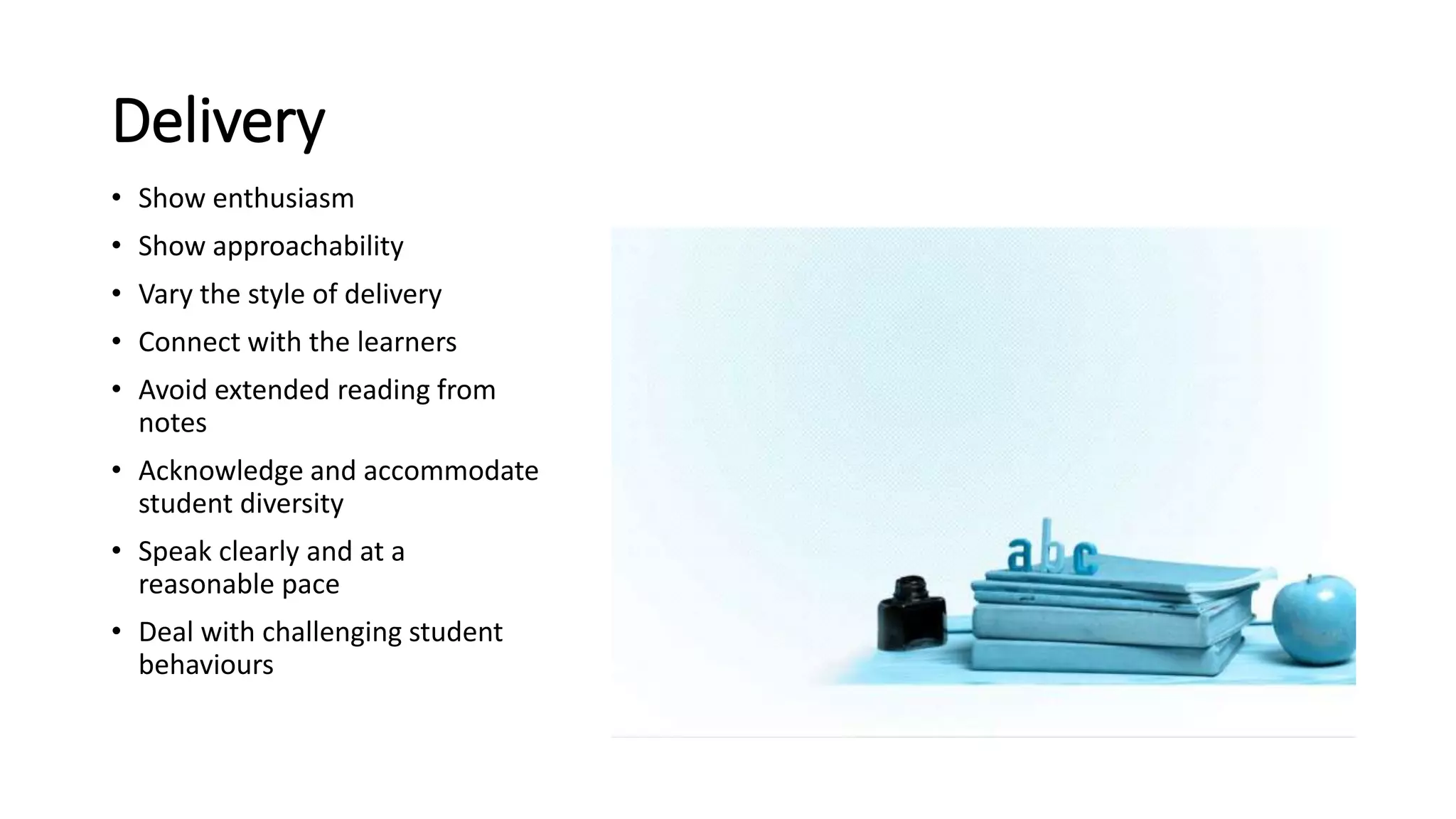 Delivery
• Show enthusiasm
• Show approachability
• Vary the style of delivery
• Connect with the learners
• Avoid extended reading from
notes
• Acknowledge and accommodate
student diversity
• Speak clearly and at a
reasonable pace
• Deal with challenging student
behaviours
 