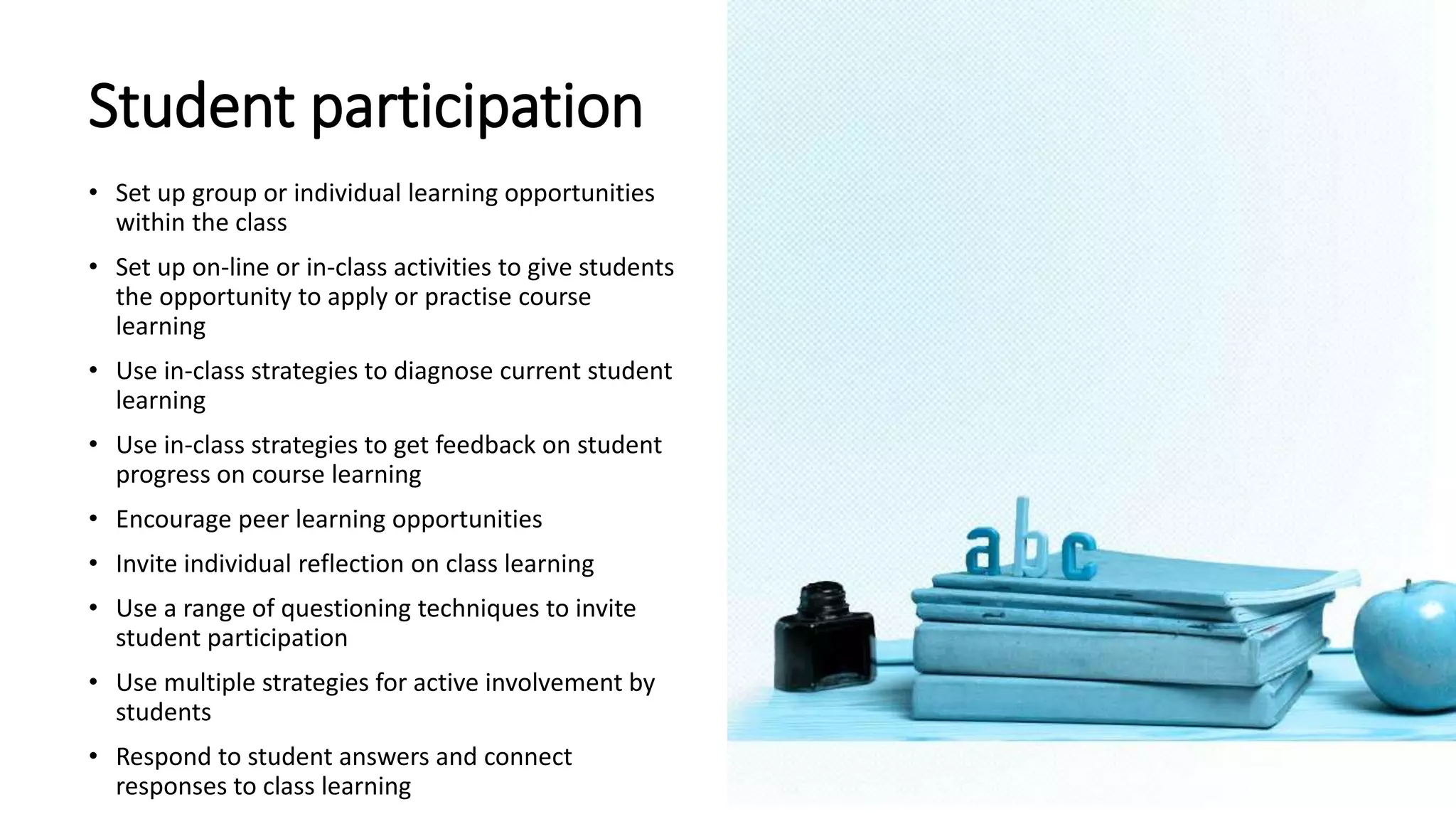 Student participation
• Set up group or individual learning opportunities
within the class
• Set up on-line or in-class activities to give students
the opportunity to apply or practise course
learning
• Use in-class strategies to diagnose current student
learning
• Use in-class strategies to get feedback on student
progress on course learning
• Encourage peer learning opportunities
• Invite individual reflection on class learning
• Use a range of questioning techniques to invite
student participation
• Use multiple strategies for active involvement by
students
• Respond to student answers and connect
responses to class learning
 