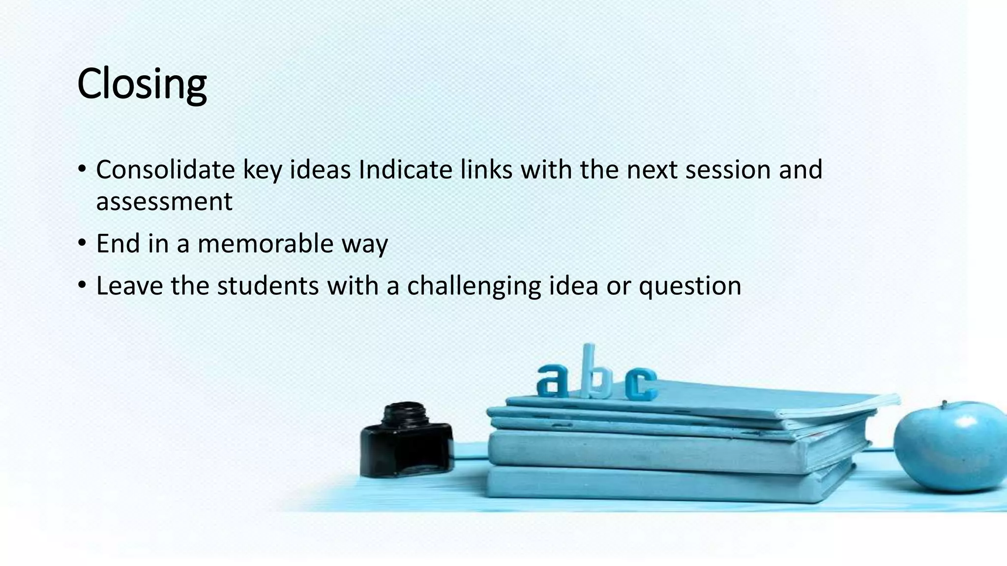 Closing
• Consolidate key ideas Indicate links with the next session and
assessment
• End in a memorable way
• Leave the students with a challenging idea or question
 