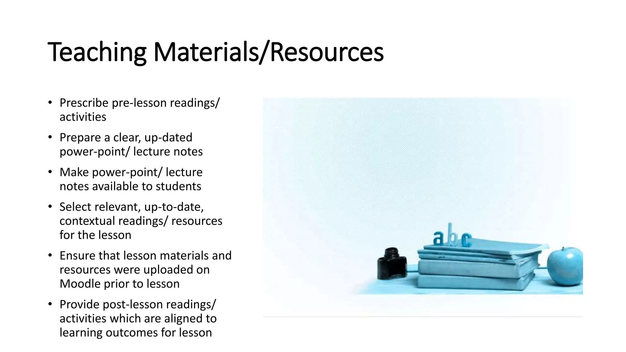 Teaching Materials/Resources
• Prescribe pre-lesson readings/
activities
• Prepare a clear, up-dated
power-point/ lecture notes
• Make power-point/ lecture
notes available to students
• Select relevant, up-to-date,
contextual readings/ resources
for the lesson
• Ensure that lesson materials and
resources were uploaded on
Moodle prior to lesson
• Provide post-lesson readings/
activities which are aligned to
learning outcomes for lesson
 