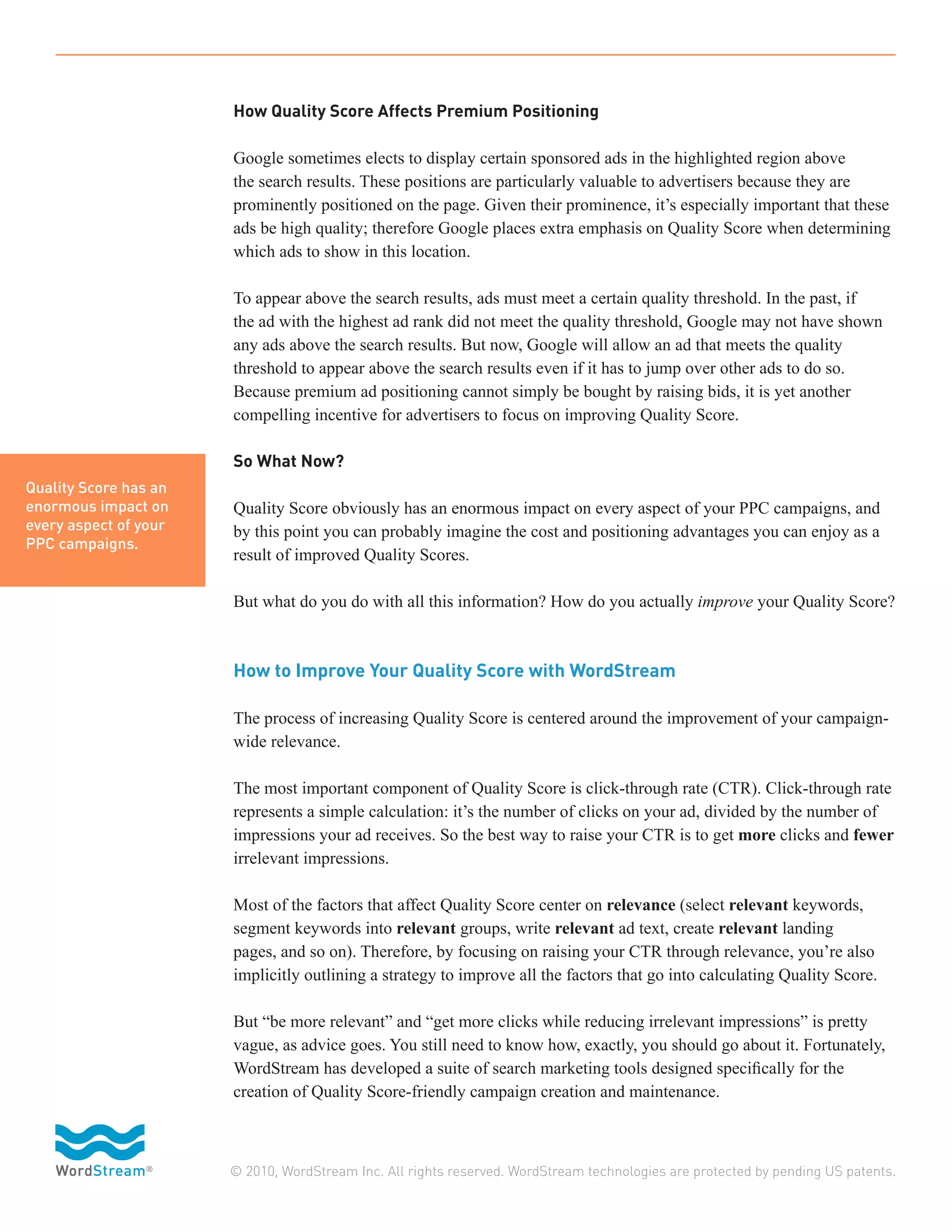 How Quality Score Affects Premium Positioning

                       Google sometimes elects to display certain sponsored ads in the highlighted region above
                       the search results. These positions are particularly valuable to advertisers because they are
                       prominently positioned on the page. Given their prominence, it’s especially important that these
                       ads be high quality; therefore Google places extra emphasis on Quality Score when determining
                       which ads to show in this location.

                       To appear above the search results, ads must meet a certain quality threshold. In the past, if
                       the ad with the highest ad rank did not meet the quality threshold, Google may not have shown
                       any ads above the search results. But now, Google will allow an ad that meets the quality
                       threshold to appear above the search results even if it has to jump over other ads to do so.
                       Because premium ad positioning cannot simply be bought by raising bids, it is yet another
                       compelling incentive for advertisers to focus on improving Quality Score.

                       So What Now?
Quality Score has an
enormous impact on     Quality Score obviously has an enormous impact on every aspect of your PPC campaigns, and
every aspect of your   by this point you can probably imagine the cost and positioning advantages you can enjoy as a
PPC campaigns.
                       result of improved Quality Scores.

                       But what do you do with all this information? How do you actually improve your Quality Score?



                       How to Improve Your Quality Score with WordStream

                       The process of increasing Quality Score is centered around the improvement of your campaign-
                       wide relevance.

                       The most important component of Quality Score is click-through rate (CTR). Click-through rate
                       represents a simple calculation: it’s the number of clicks on your ad, divided by the number of
                       impressions your ad receives. So the best way to raise your CTR is to get more clicks and fewer
                       irrelevant impressions.

                       Most of the factors that affect Quality Score center on relevance (select relevant keywords,
                       segment keywords into relevant groups, write relevant ad text, create relevant landing
                       pages, and so on). Therefore, by focusing on raising your CTR through relevance, you’re also
                       implicitly outlining a strategy to improve all the factors that go into calculating Quality Score.

                       But “be more relevant” and “get more clicks while reducing irrelevant impressions” is pretty
                       vague, as advice goes. You still need to know how, exactly, you should go about it. Fortunately,
                       WordStream has developed a suite of search marketing tools designed specifically for the
                       creation of Quality Score-friendly campaign creation and maintenance.



                       © 2010, WordStream Inc. All rights reserved. WordStream technologies are protected by pending US patents.
 