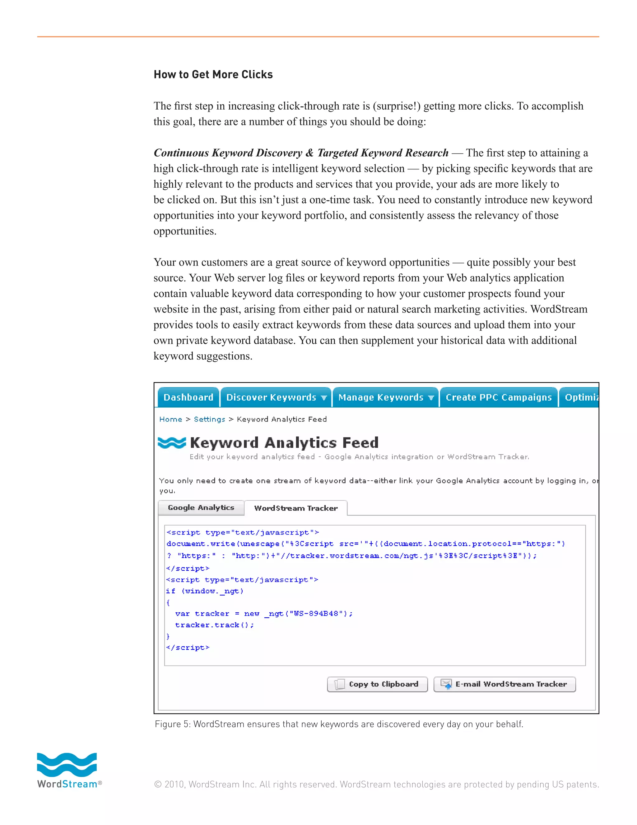 How to Get More Clicks

The first step in increasing click-through rate is (surprise!) getting more clicks. To accomplish
this goal, there are a number of things you should be doing:

Continuous Keyword Discovery & Targeted Keyword Research — The first step to attaining a
high click-through rate is intelligent keyword selection — by picking specific keywords that are
highly relevant to the products and services that you provide, your ads are more likely to
be clicked on. But this isn’t just a one-time task. You need to constantly introduce new keyword
opportunities into your keyword portfolio, and consistently assess the relevancy of those
opportunities.

Your own customers are a great source of keyword opportunities — quite possibly your best
source. Your Web server log files or keyword reports from your Web analytics application
contain valuable keyword data corresponding to how your customer prospects found your
website in the past, arising from either paid or natural search marketing activities. WordStream
provides tools to easily extract keywords from these data sources and upload them into your
own private keyword database. You can then supplement your historical data with additional
keyword suggestions.




Figure 5: WordStream ensures that new keywords are discovered every day on your behalf.




© 2010, WordStream Inc. All rights reserved. WordStream technologies are protected by pending US patents.
 