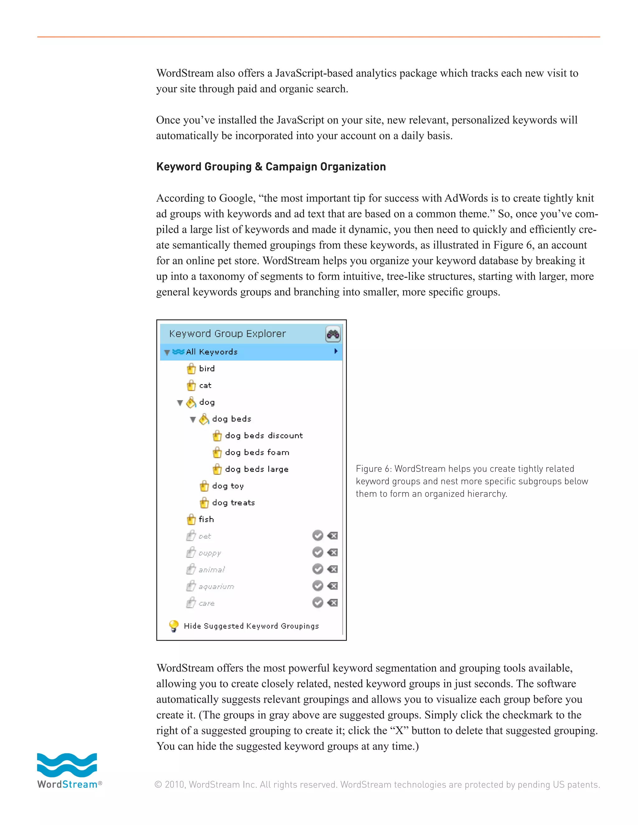 WordStream also offers a JavaScript-based analytics package which tracks each new visit to
your site through paid and organic search.

Once you’ve installed the JavaScript on your site, new relevant, personalized keywords will
automatically be incorporated into your account on a daily basis.

Keyword Grouping & Campaign Organization

According to Google, “the most important tip for success with AdWords is to create tightly knit
ad groups with keywords and ad text that are based on a common theme.” So, once you’ve com-
piled a large list of keywords and made it dynamic, you then need to quickly and efficiently cre-
ate semantically themed groupings from these keywords, as illustrated in Figure 6, an account
for an online pet store. WordStream helps you organize your keyword database by breaking it
up into a taxonomy of segments to form intuitive, tree-like structures, starting with larger, more
general keywords groups and branching into smaller, more specific groups.




                                               Figure 6: WordStream helps you create tightly related
                                               keyword groups and nest more specific subgroups below
                                               them to form an organized hierarchy.




WordStream offers the most powerful keyword segmentation and grouping tools available,
allowing you to create closely related, nested keyword groups in just seconds. The software
automatically suggests relevant groupings and allows you to visualize each group before you
create it. (The groups in gray above are suggested groups. Simply click the checkmark to the
right of a suggested grouping to create it; click the “X” button to delete that suggested grouping.
You can hide the suggested keyword groups at any time.)


© 2010, WordStream Inc. All rights reserved. WordStream technologies are protected by pending US patents.
 