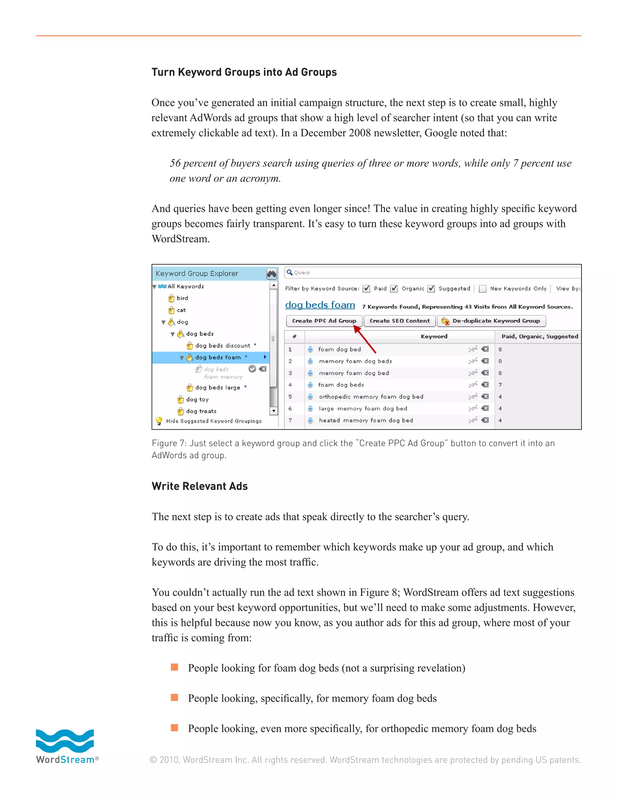 Turn Keyword Groups into Ad Groups

Once you’ve generated an initial campaign structure, the next step is to create small, highly
relevant AdWords ad groups that show a high level of searcher intent (so that you can write
extremely clickable ad text). In a December 2008 newsletter, Google noted that:

	   56 percent of buyers search using queries of three or more words, while only 7 percent use 	
	   one word or an acronym.

And queries have been getting even longer since! The value in creating highly specific keyword
groups becomes fairly transparent. It’s easy to turn these keyword groups into ad groups with
WordStream.




Figure 7: Just select a keyword group and click the “Create PPC Ad Group” button to convert it into an
AdWords ad group.


Write Relevant Ads

The next step is to create ads that speak directly to the searcher’s query.

To do this, it’s important to remember which keywords make up your ad group, and which
keywords are driving the most traffic.

You couldn’t actually run the ad text shown in Figure 8; WordStream offers ad text suggestions
based on your best keyword opportunities, but we’ll need to make some adjustments. However,
this is helpful because now you know, as you author ads for this ad group, where most of your
traffic is coming from:

	 n 	 People looking for foam dog beds (not a surprising revelation)

	 n 	 People looking, specifically, for memory foam dog beds

	 n 	 People looking, even more specifically, for orthopedic memory foam dog beds

© 2010, WordStream Inc. All rights reserved. WordStream technologies are protected by pending US patents.
 