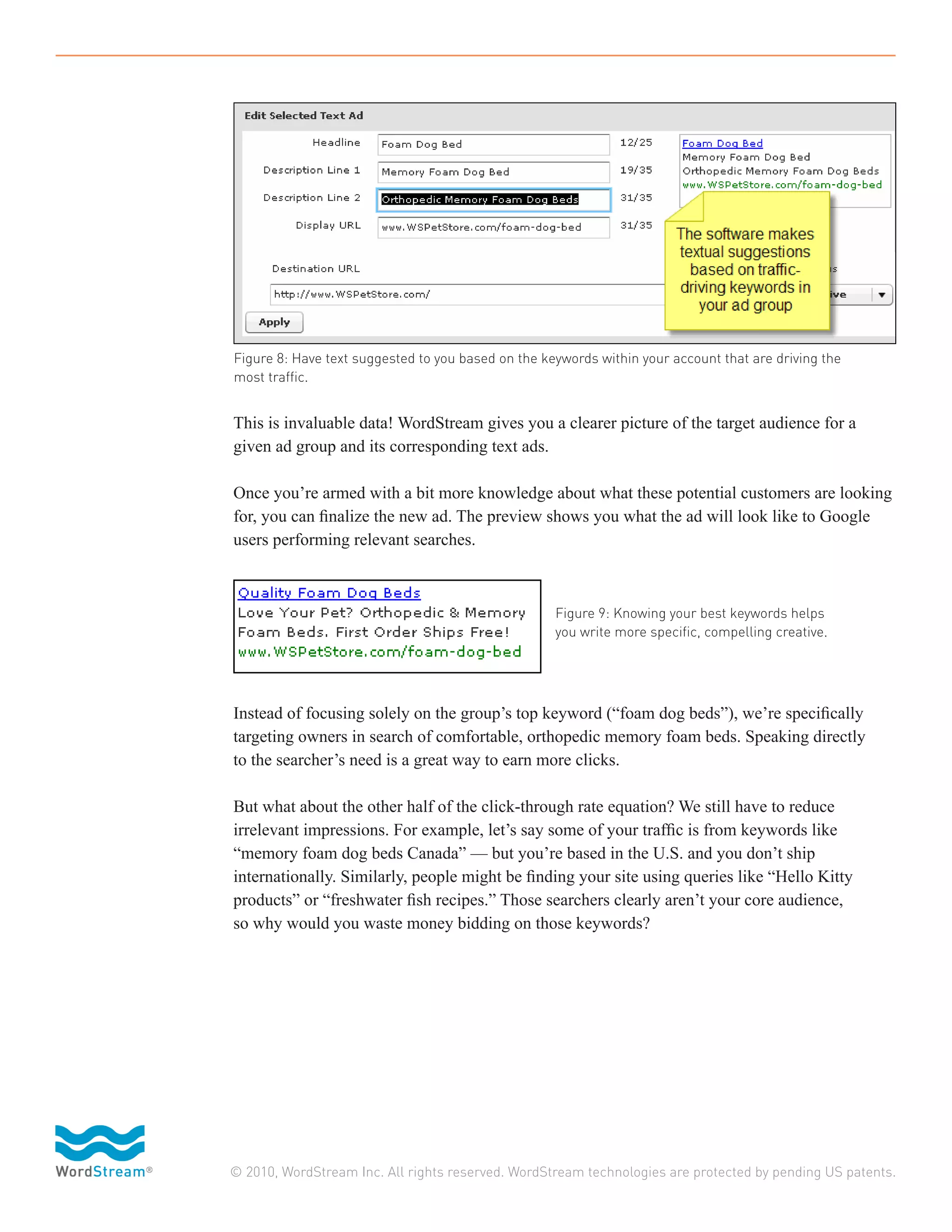 Figure 8: Have text suggested to you based on the keywords within your account that are driving the
most traffic.


This is invaluable data! WordStream gives you a clearer picture of the target audience for a
given ad group and its corresponding text ads.

Once you’re armed with a bit more knowledge about what these potential customers are looking
for, you can finalize the new ad. The preview shows you what the ad will look like to Google
users performing relevant searches.



                                                    Figure 9: Knowing your best keywords helps
                                                    you write more specific, compelling creative.




Instead of focusing solely on the group’s top keyword (“foam dog beds”), we’re specifically
targeting owners in search of comfortable, orthopedic memory foam beds. Speaking directly
to the searcher’s need is a great way to earn more clicks.

But what about the other half of the click-through rate equation? We still have to reduce
irrelevant impressions. For example, let’s say some of your traffic is from keywords like
“memory foam dog beds Canada” — but you’re based in the U.S. and you don’t ship
internationally. Similarly, people might be finding your site using queries like “Hello Kitty
products” or “freshwater fish recipes.” Those searchers clearly aren’t your core audience,
so why would you waste money bidding on those keywords?




© 2010, WordStream Inc. All rights reserved. WordStream technologies are protected by pending US patents.
 