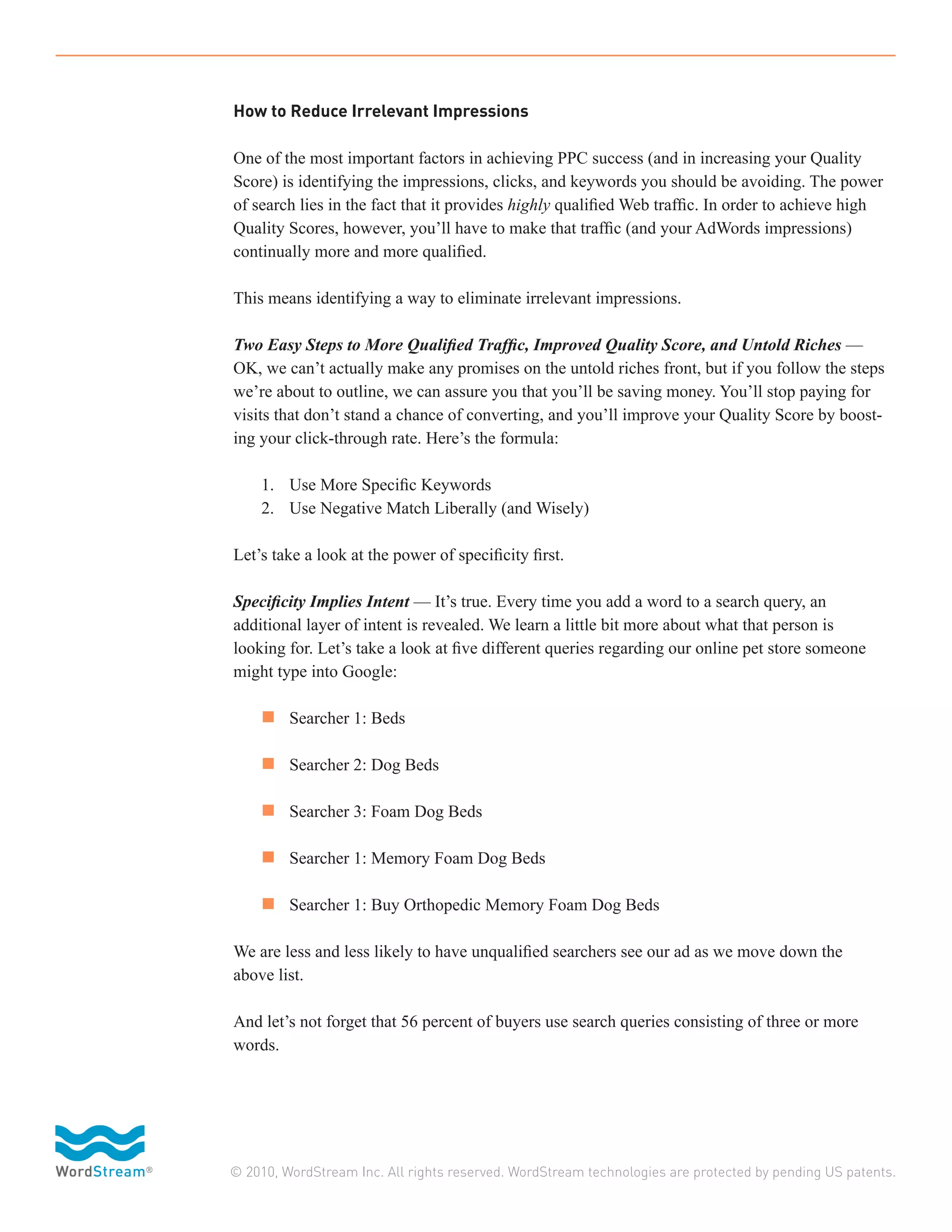 How to Reduce Irrelevant Impressions

One of the most important factors in achieving PPC success (and in increasing your Quality
Score) is identifying the impressions, clicks, and keywords you should be avoiding. The power
of search lies in the fact that it provides highly qualified Web traffic. In order to achieve high
Quality Scores, however, you’ll have to make that traffic (and your AdWords impressions)
continually more and more qualified.

This means identifying a way to eliminate irrelevant impressions.

Two Easy Steps to More Qualified Traffic, Improved Quality Score, and Untold Riches —
OK, we can’t actually make any promises on the untold riches front, but if you follow the steps
we’re about to outline, we can assure you that you’ll be saving money. You’ll stop paying for
visits that don’t stand a chance of converting, and you’ll improve your Quality Score by boost-
ing your click-through rate. Here’s the formula:

	   1.	 Use More Specific Keywords
	   2.	 Use Negative Match Liberally (and Wisely)

Let’s take a look at the power of specificity first.

Specificity Implies Intent — It’s true. Every time you add a word to a search query, an
additional layer of intent is revealed. We learn a little bit more about what that person is
looking for. Let’s take a look at five different queries regarding our online pet store someone
might type into Google:

	 n 	 Searcher 1: Beds

	 n 	 Searcher 2: Dog Beds

	 n 	 Searcher 3: Foam Dog Beds

	 n 	 Searcher 1: Memory Foam Dog Beds

	 n 	 Searcher 1: Buy Orthopedic Memory Foam Dog Beds

We are less and less likely to have unqualified searchers see our ad as we move down the
above list.

And let’s not forget that 56 percent of buyers use search queries consisting of three or more
words.




© 2010, WordStream Inc. All rights reserved. WordStream technologies are protected by pending US patents.
 