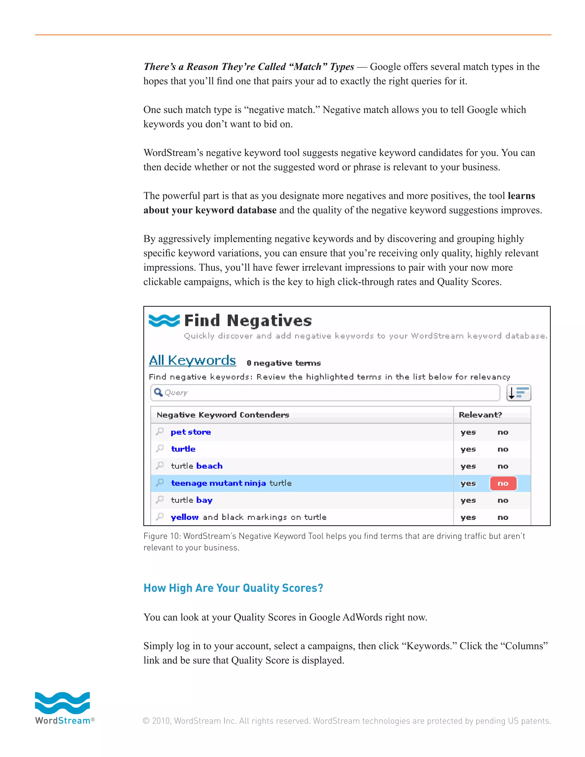 There’s a Reason They’re Called “Match” Types — Google offers several match types in the
hopes that you’ll find one that pairs your ad to exactly the right queries for it.

One such match type is “negative match.” Negative match allows you to tell Google which
keywords you don’t want to bid on.

WordStream’s negative keyword tool suggests negative keyword candidates for you. You can
then decide whether or not the suggested word or phrase is relevant to your business.

The powerful part is that as you designate more negatives and more positives, the tool learns
about your keyword database and the quality of the negative keyword suggestions improves.

By aggressively implementing negative keywords and by discovering and grouping highly
specific keyword variations, you can ensure that you’re receiving only quality, highly relevant
impressions. Thus, you’ll have fewer irrelevant impressions to pair with your now more
clickable campaigns, which is the key to high click-through rates and Quality Scores.




Figure 10: WordStream’s Negative Keyword Tool helps you find terms that are driving traffic but aren’t
relevant to your business.



How High Are Your Quality Scores?

You can look at your Quality Scores in Google AdWords right now.

Simply log in to your account, select a campaigns, then click “Keywords.” Click the “Columns”
link and be sure that Quality Score is displayed.




© 2010, WordStream Inc. All rights reserved. WordStream technologies are protected by pending US patents.
 