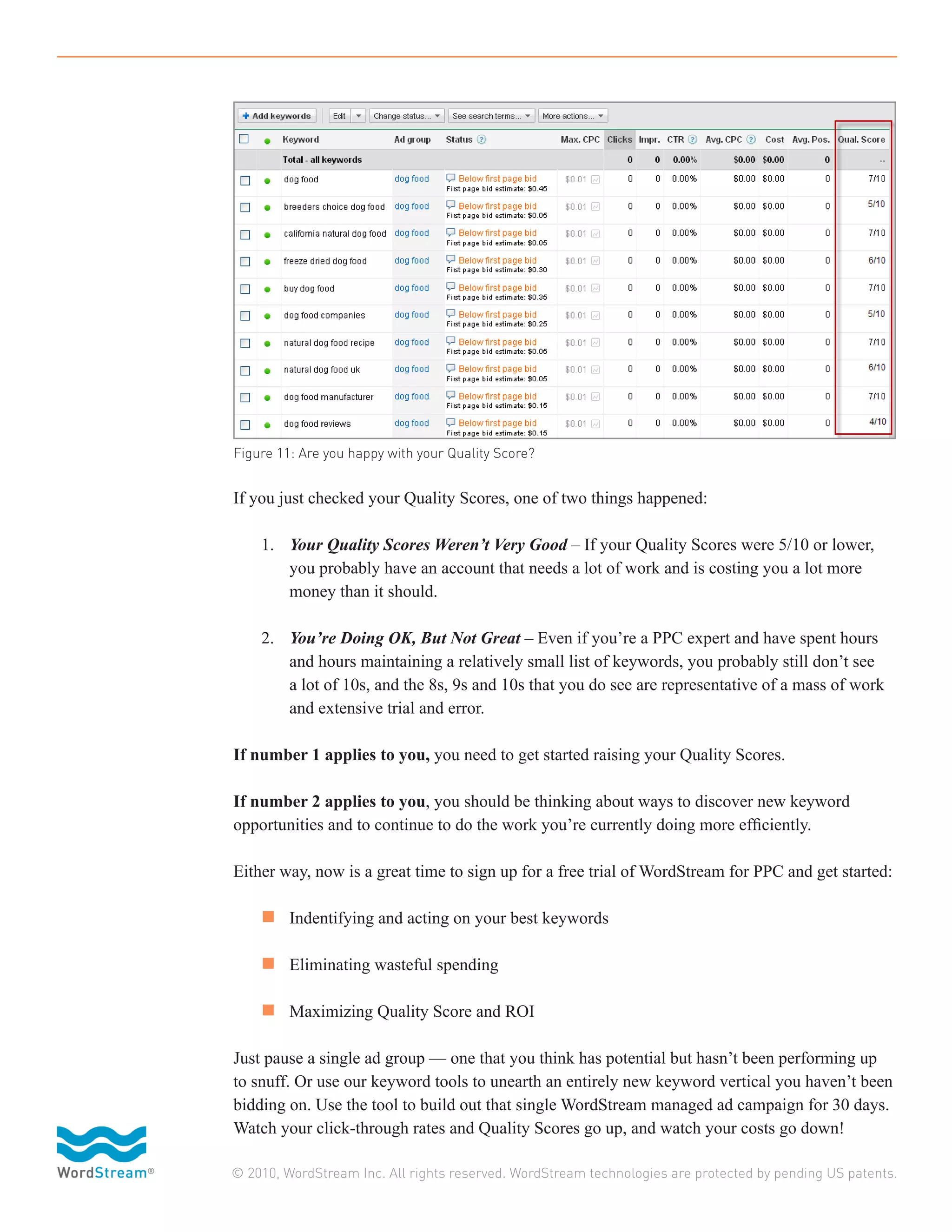 Figure 11: Are you happy with your Quality Score?


If you just checked your Quality Scores, one of two things happened:

	 1.	 Your Quality Scores Weren’t Very Good – If your Quality Scores were 5/10 or lower, 	
		 you probably have an account that needs a lot of work and is costing you a lot more 	
		 money than it should.

	 2.	    You’re Doing OK, But Not Great – Even if you’re a PPC expert and have spent hours 	
		       and hours maintaining a relatively small list of keywords, you probably still don’t see
		       a lot of 10s, and the 8s, 9s and 10s that you do see are representative of a mass of work 	
		       and extensive trial and error.

If number 1 applies to you, you need to get started raising your Quality Scores.

If number 2 applies to you, you should be thinking about ways to discover new keyword
opportunities and to continue to do the work you’re currently doing more efficiently.

Either way, now is a great time to sign up for a free trial of WordStream for PPC and get started:

	 n 	 Indentifying and acting on your best keywords

	 n 	 Eliminating wasteful spending

	 n 	 Maximizing Quality Score and ROI

Just pause a single ad group — one that you think has potential but hasn’t been performing up
to snuff. Or use our keyword tools to unearth an entirely new keyword vertical you haven’t been
bidding on. Use the tool to build out that single WordStream managed ad campaign for 30 days.
Watch your click-through rates and Quality Scores go up, and watch your costs go down!

© 2010, WordStream Inc. All rights reserved. WordStream technologies are protected by pending US patents.
 