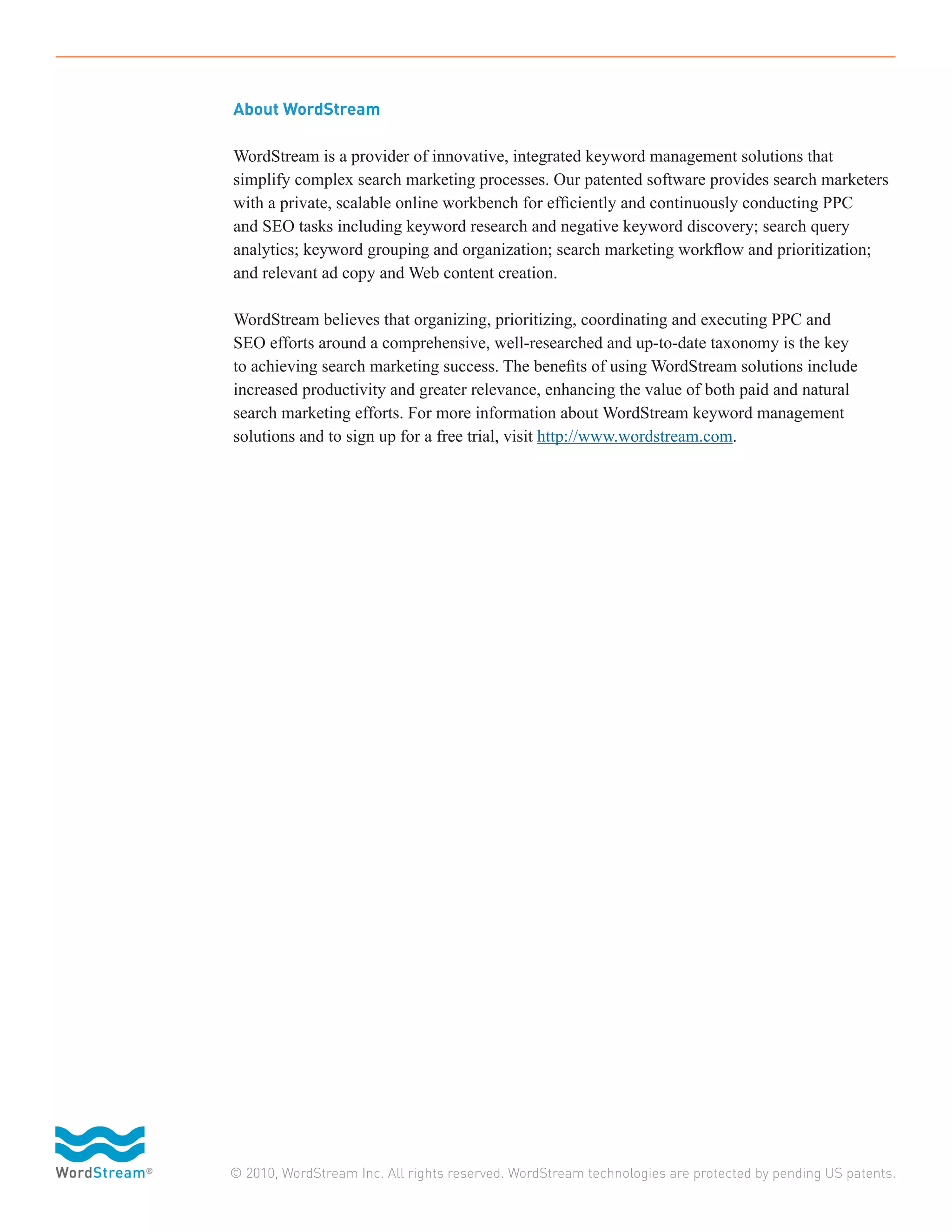 About WordStream

WordStream is a provider of innovative, integrated keyword management solutions that
simplify complex search marketing processes. Our patented software provides search marketers
with a private, scalable online workbench for efficiently and continuously conducting PPC
and SEO tasks including keyword research and negative keyword discovery; search query
analytics; keyword grouping and organization; search marketing workflow and prioritization;
and relevant ad copy and Web content creation.

WordStream believes that organizing, prioritizing, coordinating and executing PPC and
SEO efforts around a comprehensive, well-researched and up-to-date taxonomy is the key
to achieving search marketing success. The benefits of using WordStream solutions include
increased productivity and greater relevance, enhancing the value of both paid and natural
search marketing efforts. For more information about WordStream keyword management
solutions and to sign up for a free trial, visit http://www.wordstream.com.




© 2010, WordStream Inc. All rights reserved. WordStream technologies are protected by pending US patents.
 