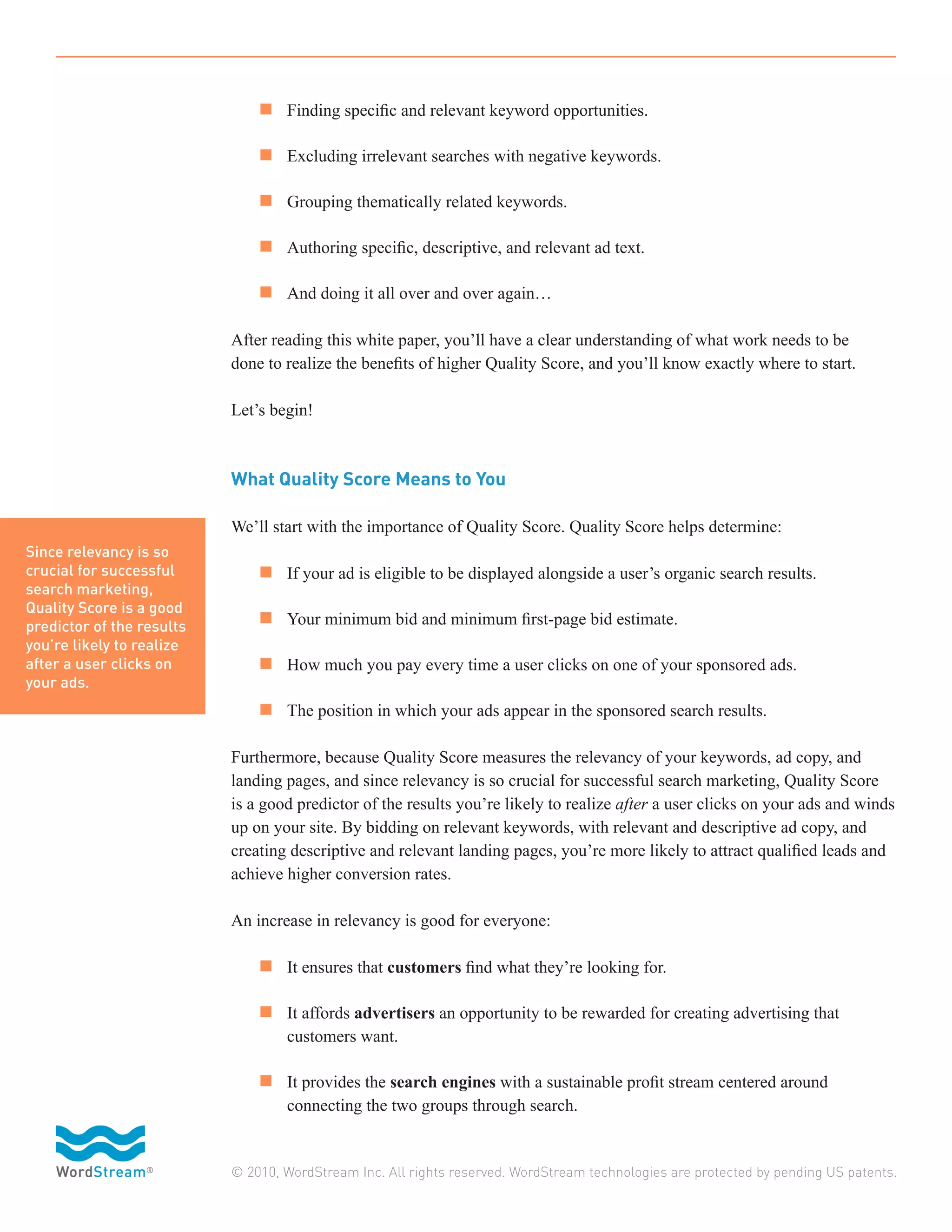n 	 Finding specific and relevant keyword opportunities.

                           	 n 	 Excluding irrelevant searches with negative keywords.

                           	 n 	 Grouping thematically related keywords.

                           	 n 	 Authoring specific, descriptive, and relevant ad text.

                           	 n 	 And doing it all over and over again…

                           After reading this white paper, you’ll have a clear understanding of what work needs to be
                           done to realize the benefits of higher Quality Score, and you’ll know exactly where to start.

                           Let’s begin!



                           What Quality Score Means to You

                           We’ll start with the importance of Quality Score. Quality Score helps determine:
Since relevancy is so
crucial for successful     	 n 	 If your ad is eligible to be displayed alongside a user’s organic search results.
search marketing,
Quality Score is a good
predictor of the results   	 n 	 Your minimum bid and minimum first-page bid estimate.
you’re likely to realize
after a user clicks on     	 n 	 How much you pay every time a user clicks on one of your sponsored ads.
your ads.
                           	 n 	 The position in which your ads appear in the sponsored search results.

                           Furthermore, because Quality Score measures the relevancy of your keywords, ad copy, and
                           landing pages, and since relevancy is so crucial for successful search marketing, Quality Score
                           is a good predictor of the results you’re likely to realize after a user clicks on your ads and winds
                           up on your site. By bidding on relevant keywords, with relevant and descriptive ad copy, and
                           creating descriptive and relevant landing pages, you’re more likely to attract qualified leads and
                           achieve higher conversion rates.

                           An increase in relevancy is good for everyone:

                           	 n 	 It ensures that customers find what they’re looking for.

                           	 n 	 It affords advertisers an opportunity to be rewarded for creating advertising that
                           		      customers want.

                           	 n 	 It provides the search engines with a sustainable profit stream centered around
                           		      connecting the two groups through search.


                           © 2010, WordStream Inc. All rights reserved. WordStream technologies are protected by pending US patents.
 