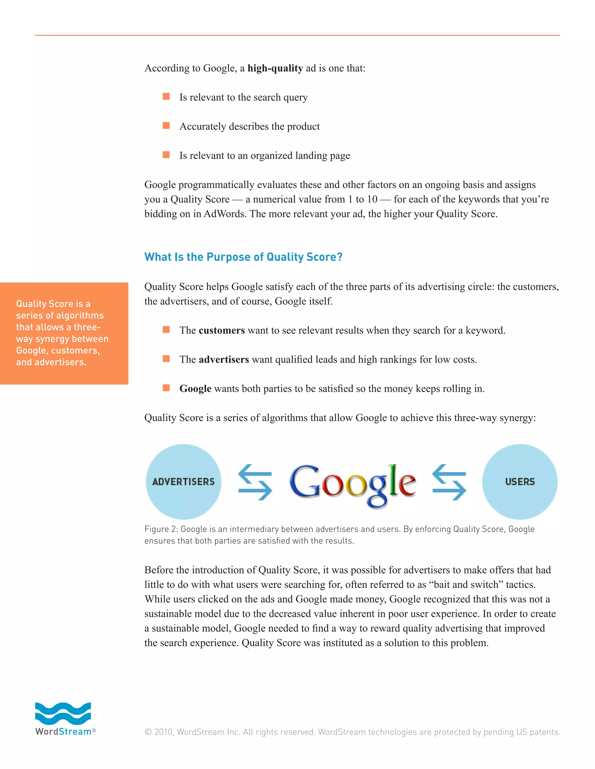 According to Google, a high-quality ad is one that:

                       	 n 	 Is relevant to the search query

                       	 n 	 Accurately describes the product

                       	 n 	 Is relevant to an organized landing page

                       Google programmatically evaluates these and other factors on an ongoing basis and assigns
                       you a Quality Score — a numerical value from 1 to 10 — for each of the keywords that you’re
                       bidding on in AdWords. The more relevant your ad, the higher your Quality Score.



                       What Is the Purpose of Quality Score?

                       Quality Score helps Google satisfy each of the three parts of its advertising circle: the customers,
Quality Score is a     the advertisers, and of course, Google itself.
series of algorithms
that allows a three-   	 n 	 The customers want to see relevant results when they search for a keyword.
way synergy between
Google, customers,
and advertisers.       	 n 	 The advertisers want qualified leads and high rankings for low costs.

                       	 n 	 Google wants both parties to be satisfied so the money keeps rolling in.

                       Quality Score is a series of algorithms that allow Google to achieve this three-way synergy:




                       Figure 2: Google is an intermediary between advertisers and users. By enforcing Quality Score, Google
                       ensures that both parties are satisfied with the results.


                       Before the introduction of Quality Score, it was possible for advertisers to make offers that had
                       little to do with what users were searching for, often referred to as “bait and switch” tactics.
                       While users clicked on the ads and Google made money, Google recognized that this was not a
                       sustainable model due to the decreased value inherent in poor user experience. In order to create
                       a sustainable model, Google needed to find a way to reward quality advertising that improved
                       the search experience. Quality Score was instituted as a solution to this problem.




                       © 2010, WordStream Inc. All rights reserved. WordStream technologies are protected by pending US patents.
 