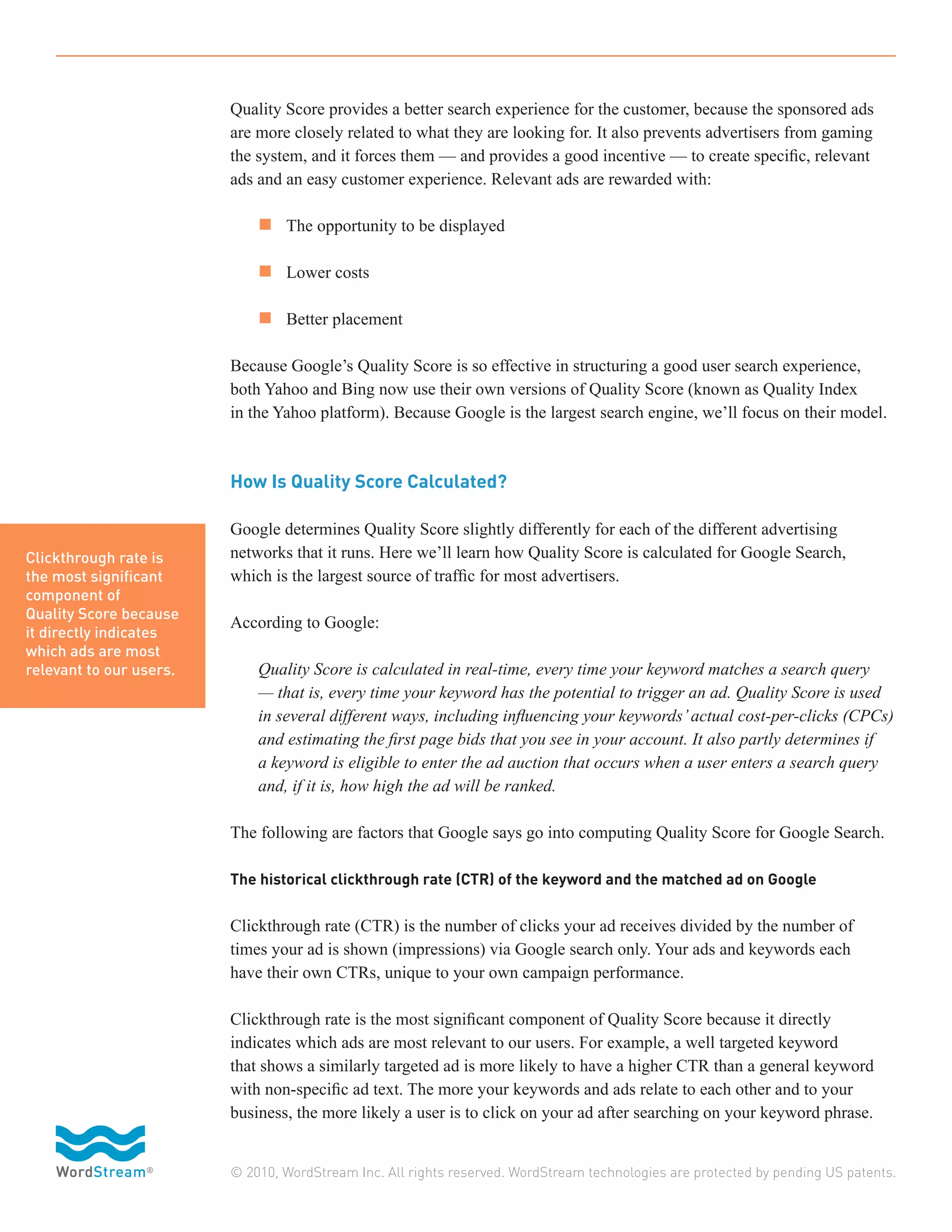 Quality Score provides a better search experience for the customer, because the sponsored ads
                         are more closely related to what they are looking for. It also prevents advertisers from gaming
                         the system, and it forces them — and provides a good incentive — to create specific, relevant
                         ads and an easy customer experience. Relevant ads are rewarded with:

                         	 n 	 The opportunity to be displayed

                         	 n 	 Lower costs

                         	 n 	 Better placement

                         Because Google’s Quality Score is so effective in structuring a good user search experience,
                         both Yahoo and Bing now use their own versions of Quality Score (known as Quality Index
                         in the Yahoo platform). Because Google is the largest search engine, we’ll focus on their model.



                         How Is Quality Score Calculated?

                         Google determines Quality Score slightly differently for each of the different advertising
Clickthrough rate is     networks that it runs. Here we’ll learn how Quality Score is calculated for Google Search,
the most significant     which is the largest source of traffic for most advertisers.
component of
Quality Score because
                         According to Google:
it directly indicates
which ads are most
relevant to our users.   	   Quality Score is calculated in real-time, every time your keyword matches a search query
                         	   — that is, every time your keyword has the potential to trigger an ad. Quality Score is used
                         	   in several different ways, including influencing your keywords’ actual cost-per-clicks (CPCs)
                         	   and estimating the first page bids that you see in your account. It also partly determines if
                         	   a keyword is eligible to enter the ad auction that occurs when a user enters a search query
                         	   and, if it is, how high the ad will be ranked.

                         The following are factors that Google says go into computing Quality Score for Google Search.

                         The historical clickthrough rate (CTR) of the keyword and the matched ad on Google


                         Clickthrough rate (CTR) is the number of clicks your ad receives divided by the number of
                         times your ad is shown (impressions) via Google search only. Your ads and keywords each
                         have their own CTRs, unique to your own campaign performance.

                         Clickthrough rate is the most significant component of Quality Score because it directly
                         indicates which ads are most relevant to our users. For example, a well targeted keyword
                         that shows a similarly targeted ad is more likely to have a higher CTR than a general keyword
                         with non-specific ad text. The more your keywords and ads relate to each other and to your
                         business, the more likely a user is to click on your ad after searching on your keyword phrase.


                         © 2010, WordStream Inc. All rights reserved. WordStream technologies are protected by pending US patents.
 