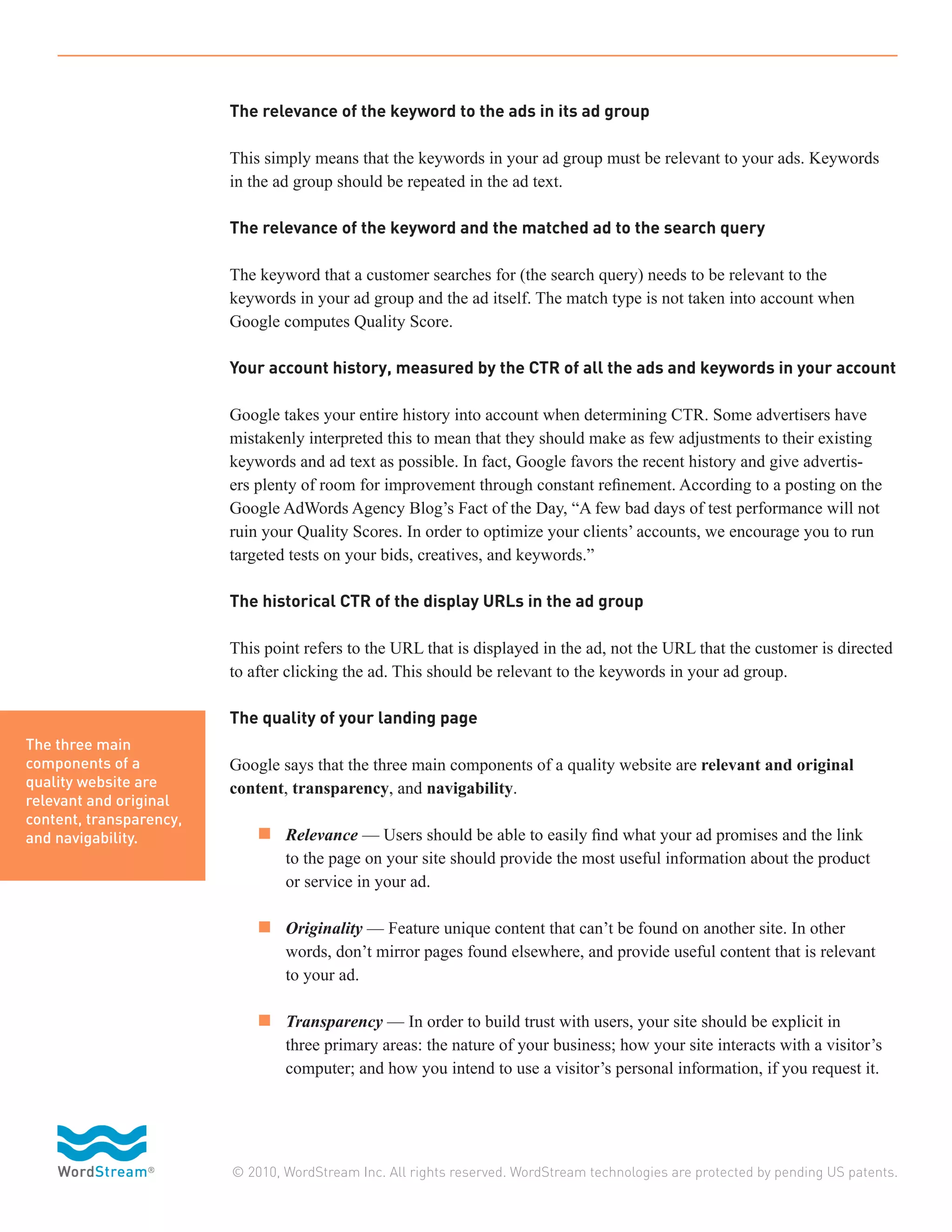 The relevance of the keyword to the ads in its ad group

                         This simply means that the keywords in your ad group must be relevant to your ads. Keywords
                         in the ad group should be repeated in the ad text.

                         The relevance of the keyword and the matched ad to the search query

                         The keyword that a customer searches for (the search query) needs to be relevant to the
                         keywords in your ad group and the ad itself. The match type is not taken into account when
                         Google computes Quality Score.

                         Your account history, measured by the CTR of all the ads and keywords in your account

                         Google takes your entire history into account when determining CTR. Some advertisers have
                         mistakenly interpreted this to mean that they should make as few adjustments to their existing
                         keywords and ad text as possible. In fact, Google favors the recent history and give advertis-
                         ers plenty of room for improvement through constant refinement. According to a posting on the
                         Google AdWords Agency Blog’s Fact of the Day, “A few bad days of test performance will not
                         ruin your Quality Scores. In order to optimize your clients’ accounts, we encourage you to run
                         targeted tests on your bids, creatives, and keywords.”

                         The historical CTR of the display URLs in the ad group

                         This point refers to the URL that is displayed in the ad, not the URL that the customer is directed
                         to after clicking the ad. This should be relevant to the keywords in your ad group.

                         The quality of your landing page
The three main
components of a          Google says that the three main components of a quality website are relevant and original
quality website are      content, transparency, and navigability.
relevant and original
content, transparency,
and navigability.        	 n 	 Relevance — Users should be able to easily find what your ad promises and the link
                         		      to the page on your site should provide the most useful information about the product
                         		      or service in your ad.

                         	 n 	 Originality — Feature unique content that can’t be found on another site. In other
                         		      words, don’t mirror pages found elsewhere, and provide useful content that is relevant
                         		      to your ad.

                         	 n 	 Transparency — In order to build trust with users, your site should be explicit in
                         		      three primary areas: the nature of your business; how your site interacts with a visitor’s
                         		      computer; and how you intend to use a visitor’s personal information, if you request it.




                         © 2010, WordStream Inc. All rights reserved. WordStream technologies are protected by pending US patents.
 