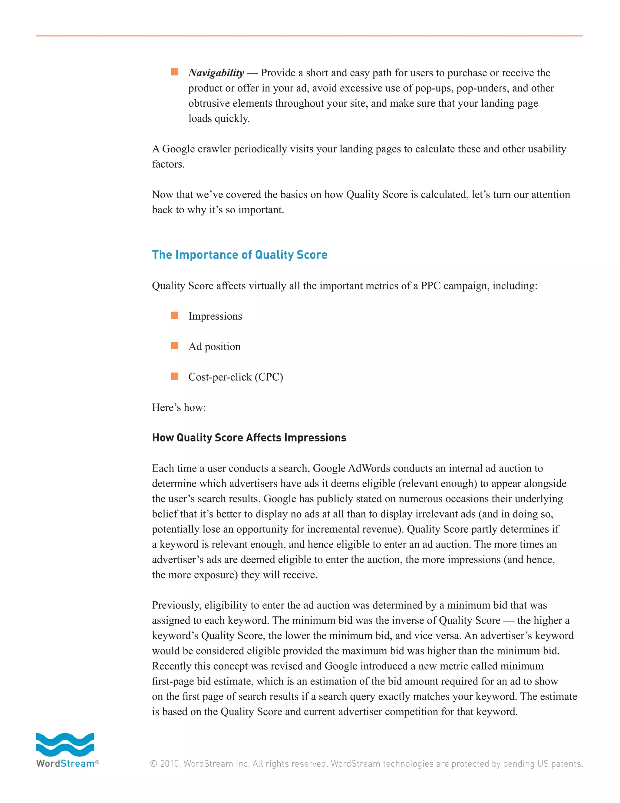 n 	 Navigability — Provide a short and easy path for users to purchase or receive the
		       product or offer in your ad, avoid excessive use of pop-ups, pop-unders, and other
		       obtrusive elements throughout your site, and make sure that your landing page
		       loads quickly.

A Google crawler periodically visits your landing pages to calculate these and other usability
factors.

Now that we’ve covered the basics on how Quality Score is calculated, let’s turn our attention
back to why it’s so important.



The Importance of Quality Score

Quality Score affects virtually all the important metrics of a PPC campaign, including:

	 n 	 Impressions

	 n 	 Ad position

	 n 	 Cost-per-click (CPC)

Here’s how:

How Quality Score Affects Impressions

Each time a user conducts a search, Google AdWords conducts an internal ad auction to
determine which advertisers have ads it deems eligible (relevant enough) to appear alongside
the user’s search results. Google has publicly stated on numerous occasions their underlying
belief that it’s better to display no ads at all than to display irrelevant ads (and in doing so,
potentially lose an opportunity for incremental revenue). Quality Score partly determines if
a keyword is relevant enough, and hence eligible to enter an ad auction. The more times an
advertiser’s ads are deemed eligible to enter the auction, the more impressions (and hence,
the more exposure) they will receive.

Previously, eligibility to enter the ad auction was determined by a minimum bid that was
assigned to each keyword. The minimum bid was the inverse of Quality Score — the higher a
keyword’s Quality Score, the lower the minimum bid, and vice versa. An advertiser’s keyword
would be considered eligible provided the maximum bid was higher than the minimum bid.
Recently this concept was revised and Google introduced a new metric called minimum
first-page bid estimate, which is an estimation of the bid amount required for an ad to show
on the first page of search results if a search query exactly matches your keyword. The estimate
is based on the Quality Score and current advertiser competition for that keyword.



© 2010, WordStream Inc. All rights reserved. WordStream technologies are protected by pending US patents.
 