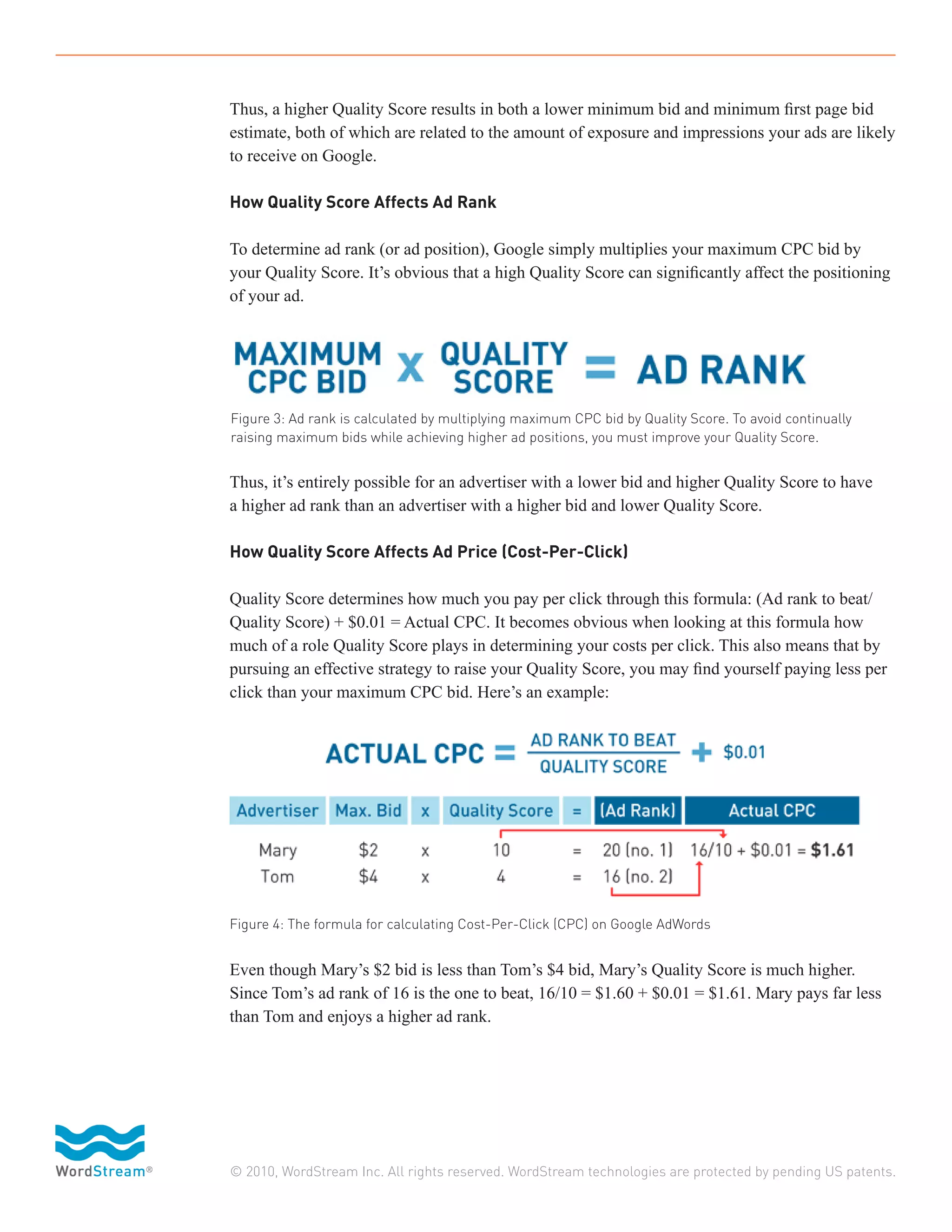 Thus, a higher Quality Score results in both a lower minimum bid and minimum first page bid
estimate, both of which are related to the amount of exposure and impressions your ads are likely
to receive on Google.

How Quality Score Affects Ad Rank

To determine ad rank (or ad position), Google simply multiplies your maximum CPC bid by
your Quality Score. It’s obvious that a high Quality Score can significantly affect the positioning
of your ad.




Figure 3: Ad rank is calculated by multiplying maximum CPC bid by Quality Score. To avoid continually
raising maximum bids while achieving higher ad positions, you must improve your Quality Score.


Thus, it’s entirely possible for an advertiser with a lower bid and higher Quality Score to have
a higher ad rank than an advertiser with a higher bid and lower Quality Score.

How Quality Score Affects Ad Price (Cost-Per-Click)

Quality Score determines how much you pay per click through this formula: (Ad rank to beat/
Quality Score) + $0.01 = Actual CPC. It becomes obvious when looking at this formula how
much of a role Quality Score plays in determining your costs per click. This also means that by
pursuing an effective strategy to raise your Quality Score, you may find yourself paying less per
click than your maximum CPC bid. Here’s an example:




Figure 4: The formula for calculating Cost-Per-Click (CPC) on Google AdWords


Even though Mary’s $2 bid is less than Tom’s $4 bid, Mary’s Quality Score is much higher.
Since Tom’s ad rank of 16 is the one to beat, 16/10 = $1.60 + $0.01 = $1.61. Mary pays far less
than Tom and enjoys a higher ad rank.




© 2010, WordStream Inc. All rights reserved. WordStream technologies are protected by pending US patents.
 