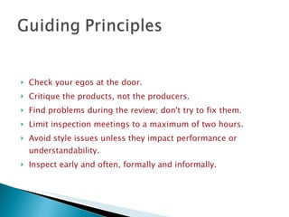 Check your egos at the door. Critique the products, not the producers. Find problems during the review; don't try to fix them. Limit inspection meetings to a maximum of two hours. Avoid style issues unless they impact performance or understandability.  Inspect early and often, formally and informally. 