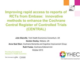 Providing Consultancy &
Research in Health Economics
Julie Glanville, York Health Economics Consortium, UK
Gordon Dooley, Metaxis, UK
Anna Noel Storr, Cochrane Dementia and Cognitive Improvement Group
Ruth Foxlee, Cochrane Editorial Unit
October 2015
Improving rapid access to reports of
RCTs from Embase: innovative
methods to enhance the Cochrane
Central Register of Controlled Trials
(CENTRAL)
 