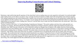 Improving Reading Comprehension and Critical Thinking...
Determine a topic and develop specific questions At the school that I work at reading classes are only required in sixth grade. In seventh and eighth
grade reading classes can be taken as an elective class. I strongly feel that all students in middle school still need guidance and continuous practice
with reading comprehension and critical thinking skills. Students who are beyond a sixth grade reading class are not getting these reading skills that
can be applied in all other academic classes. As a teacher I can not change the fact that the school principal has decided that students in seventh and
eighth grade are not required to take a reading class. However I can find other ways to make sure that all students know the reasons and... Show more
content on Helpwriting.net ...
"Position Yourself at the Center: Co–Teaching Reading Comprehension Strategies." This article explains and shows how media specialist can
incorporate co–teaching. "Research indicates that reading comprehension strategies should be explicitly taught and modeled at all grade levels"
(Moreillon, Judi, 2008) This part of the article will be beneficial to defend my thoughts that all students in the middle school level need reading
comprehension and critical thinking skills. According to this article, media specialist can position themselves to help improve learning and student
achievement in reading when co–teaching is involved. This article refers to several case studies where media specialists are a part of the co–teaching
experience. After taking a much closer look at the case studies, I would find ways to incorporate the lessons into my media center and school
environment. The second article that I found and would be beneficial to my research is 'Using Fan Fiction to Teach Critical Reading and Writing
Skills." This article concentrates on one engaging lesson that takes place in the library and in the classroom in a two week period. The lesson was
developed when a seventh grade language arts teacher approached the media specialist for suggestions on a creative lesson to incorporate both reading
and writing. This would support the idea that collaboration can start with the classroom
... Get more on HelpWriting.net ...
 